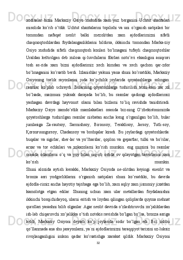 xodisalar   bizni   Markaziy   Osiyo   xududida   xam   yuz   berganini   Uchtut   shaxtalari
misolida   ko’rib   o’tdik.   Uchtut   shaxtalarini   topilishi   va   uni   o’rgaiish   natijalari   bir
tomondan   nafaqat   neolit   balki   mezolitdan   xam   ajdodlarimizni   sifatli
chaqmoqtoshlardan   foydalanganliklarini   bildirsa,   ikkiinchi   tomondan   Marka-ziy
Osiyo   xududida   sifatli   chaqmoqtosh   konlari   bo’lmagani   tufayli   chaqmoqtoshlar
Uraldan   keltirilgan   deb   xulosa   qi-luvchilarni   fikrlari   noto’ ғ ri   ekanligini   aniqro ғ i
tosh   as-rida   xam   bizni   ajdodlarimiz   xech   kimdan   va   xech   qachon   qar-zdor
bo’lmaganini  ko’rsatib berdi. Izlanishlar  yakuni  yana shuni  ko’rsatdiki, Markaziy
Osiyoning   to ғ lik   rayonlarini   juda   ko’pchilik   joylarida   qoyatoshlarga   solingan.
rasmlar   ko’plab   uchraydi.   Bularning   qoyatoshlarga   tushirilish   texni-kasi   xar   xil
bo’lsada,   mazmuni   yuksak   darajada   bo’lib,   bu   rasmlar   qadimgi   ajdodlarimiz
yashagan   davrdagi   hayvonot   olami   bilan   bizlarni   to’liq   ravishda   tanishtiradi.
Markaziy   Osiyo   xamdo’stlik   mamlakatlari   orasida   biz-ning   O’zbekistonimizda
qoyatoshlarga   tushirilgan   rasmlar   nisbatan   ancha   keng   o’rganilgan   bo’lib,   bular
jumlasiga   Za-rautsoy,   Sarmishsoy,   Bironsoy,   Teraklisoy,   Jarsoy,   Tutli-soy,
Қ oron ғ uungursoy,   Chadansoy   va   boshqalar   kiradi.   Bu   joylardagi   qoyatoshlarda:
buqalar   va   sigirlar,   sher-lar   va   yo’lbarslar,   qoplon   va   gepartlar,   tulki   va   bo’rilar,
arxar   va   to ғ   echkilari   va   xokazolarni   ko’rish   mumkin.   eng   muximi   bu   rasmlar
orasida   odamlarni   o’q   va   yoy   bilan   niq-ob   ostida   ov   qilayotgan   tasvirlarini   xam
ko’rish   mumkin.
Shuni   aloxida   aytish   kerakki,   Markaziy   Osiyoda   ne-olitdan   keyingi   eneolit   va
bronza   asri   yodgorliklarini   o’rganish   natijalari   shuni   ko’rsatdiki,   bu   davrda
ajdodla-rimiz ancha hayotiy tajribaga ega bo’lib, xam aqliy xam jismoniy jixatdan
kamolotga   etgan   edilar.   Shuning   uchun   xam   ular   metallardan   foydalanishni
ikkinchi bosqichidayoq, ularni eritish va loydan qilingan qoliplarda quyma mehnat
qurollari yasashni bilib olganlar. Agar neolit davrida o’zlashtiruvchi xo’jaliklardan
ish-lab chiqaruvchi xo’jalikka o’tish notekis ravishda bo’lgan bo’lsa, bronza asriga
kelib,   Markaziy   Osiyoni   deyarli   ko’p   joylarida   sodir   bo’lgan   edi.   Biz   ushbu
qo’llanmada ana shu jarayonlarni, ya`ni ajdodlarimizni taraqqiyot tarixini uz-luksiz
rivojlanganligini   imkon   qadar   ko’rsatishga   xarakat   qildik.   Markaziy   Osiyoni
32 