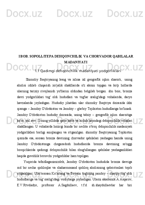 I BOB. SOPOLLITEPA DEHQONCHILIK VA CHORVADOR QABILALAR
MADANIYATI
1.1  Qadimgi   dehqonchilik   madaniy at i y odgorlik lari
Shimoliy   Baqtriyaning   keng   va   xilma   xil   geografik   iqlim   sharoiti,   uning
aholisi   ishlab   chiqarish   xo'jalik   shakllarida   o'z   aksini   topgan   va   ko'p   hollarda
ularning   tarixiy   rivojlanish   yo'llarini   oldindan   belgilab   bergan.   shu   bois,   bronza
davri   yodgorliklari   tog'   oldi   hududlari   va   tog'lar   oralig'idagi   vohalarida,   daryo
havzalarida   joylashgan.   Hududiy   jihatdan   ular   shimoliy   Baqtriya   doirasida   ikki
qismga   –   Janubiy   O'zbekiston   va   Janubiy   –   g'arbiy   Tojikiston   hududlariga   bo'linadi.
Janubiy   O'zbekiston   hududiy   doirasida,   uning   tabiiy   –   geografik   iqlim   sharoitiga
ko'ra,   mil.avv.   II   ming   yillikda   qator   katta   va   kichik   hajmdagi   dehqonchilik vohalari
shakllangan. U vohalarda hozirgi  kunda bir nechta o'troq   dehqonchilik madaniyati
yodgorliklari   borligi   aniqlangan   va   o'rganilgan.   shimoliy   Baqtriyaning   Tojikiston
qismida   esa,   asosan   bronza   davrining   chorvador   qabilalari   yashagan   hamda   uning
Janubiy   O'zbekistonga   chegaradosh   hududlarida   bronza   davrining   so'nggi
bosqichlarida   qadimgi   dehqonchilik   bilan   shug'ullangan   qabilalar   yashaganliklari
haqida   guvohlik   beruvchi   yodgorliklar   ham   topilgan.
Yuqorida   ta'kidlaganimizdek,   Janubiy   O'zbekiston   hududida   bronza   davriga
oid   bir   necha   qishloqlar   va   shaharmonand   qishloq   aholisining   qabristonlari   topib
o'rganilgan.   Ular   asosan   Ko'xitang   va   Boysun   tog'ining   janubiy   –   sharqiy   tog'   oldi
hududlariga   va   tog'   oralig'idagi   vodiylarga   joylashgan.   Ularni   akademik   A.Asqarov,
E.V.Rtveladze,   professor   A.Sagdullaev,   t.f.d.   sh.shaydullaevlar   har   biri 