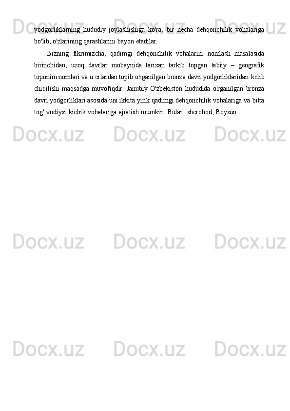 yodgorliklarning   hududiy   joylashishiga   ko'ra,   bir   necha   dehqonchilik   vohalariga
bo'lib,   o'zlarining   qarashlarini   bayon   etadilar.
Bizning   fikrimizcha,   qadimgi   dehqonchilik   vohalarini   nomlash   masalasida
birinchidan,   uzoq   davrlar   mobaynida   tarixan   tarkib   topgan   tabiiy   –   geografik
toponim nomlari va u erlardan topib o'rganilgan bronza davri yodgorliklaridan   kelib
chiqilishi   maqsadga   muvofiqdir.  Janubiy   O'zbekiston   hududida   o'rganilgan   bronza
davri yodgorliklari asosida uni ikkita yirik qadimgi dehqonchilik vohalariga   va   bitta
tog'   vodiysi   kichik   vohalariga   ajratish   mumkin.   Bular:   sherobod,   Boysun 
