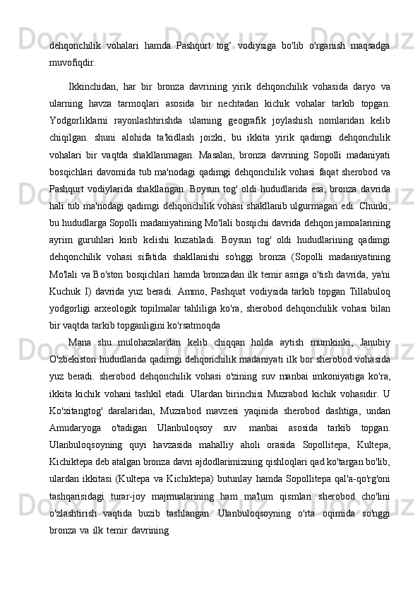 dehqonchilik   vohalari   hamda   Pashqurt   tog‘   vodiysiga   bo'lib   o'rganish   maqsadga
muvofiqdir.
Ikkinchidan,   har   bir   bronza   davrining   yirik   dehqonchilik   vohasida   daryo   va
ularning   havza   tarmoqlari   asosida   bir   nechtadan   kichik   vohalar   tarkib   topgan.
Yodgorliklarni   rayonlashtirishda   ularning   geografik   joylashish   nomlaridan   kelib
chiqilgan.   shuni   alohida   ta'kidlash   joizki,   bu   ikkita   yirik   qadimgi   dehqonchilik
vohalari   bir   vaqtda   shakllanmagan.   Masalan,   bronza   davrining   Sopolli   madaniyati
bosqichlari davomida tub ma'nodagi qadimgi dehqonchilik vohasi   faqat sherobod   va
Pashqurt   vodiylarida   shakllangan.   Boysun   tog'   oldi   hududlarida   esa,   bronza   davrida
hali tub ma'nodagi qadimgi dehqonchilik vohasi shakllanib ulgurmagan   edi.   Chunki,
bu   hududlarga   Sopolli   madaniyatining   Mo'lali   bosqichi   davrida   dehqon jamoalarining
ayrim   guruhlari   kirib   kelishi   kuzatiladi.   Boysun   tog'   oldi   hududlarining   qadimgi
dehqonchilik   vohasi   sifatida   shakllanishi   so'nggi   bronza   (Sopolli   madaniyatining
Mo'lali   va   Bo'ston   bosqichlari   hamda   bronzadan   ilk   temir   asriga   o'tish   davrida,   ya'ni
Kuchuk   I)   davrida   yuz   beradi.   Ammo,   Pashqurt   vodiysida   tarkib   topgan   Tillabuloq
yodgorligi   arxeologik   topilmalar   tahliliga   ko'ra,   sherobod   dehqonchilik   vohasi   bilan
bir   vaqtda   tarkib   topganligini   ko'rsatmoqda
Mana   shu   mulohazalardan   kelib   chiqqan   holda   aytish   mumkinki,   Janubiy
O'zbekiston   hududlarida   qadimgi   dehqonchilik   madaniyati   ilk   bor   sherobod   vohasida
yuz   beradi.   sherobod   dehqonchilik   vohasi   o'zining   suv   manbai   imkoniyatiga   ko'ra,
ikkita   kichik   vohani   tashkil   etadi.   Ulardan   birinchisi   Muzrabod   kichik   vohasidir.   U
Ko'xitangtog'   daralaridan,   Muzrabod   mavzesi   yaqinida   sherobod   dashtiga,   undan
Amudaryoga   o'tadigan   Ulanbuloqsoy   suv   manbai   asosida   tarkib   topgan.
Ulanbuloqsoyning   quyi   havzasida   mahalliy   aholi   orasida   Sopollitepa,   Kultepa,
Kichiktepa   deb   atalgan   bronza   davri   ajdodlarimizning   qishloqlari qad ko'targan bo'lib,
ulardan   ikkitasi   (Kultepa   va   Kichiktepa)   butunlay   hamda   Sopollitepa   qal'a-qo'rg'oni
tashqarisidagi   turar-joy   majmualarining   ham   ma'lum   qismlari   sherobod   cho'lini
o'zlashtirish   vaqtida   buzib   tashlangan.   Ulanbuloqsoyning   o'rta   oqimida   so'nggi
bronza   va   ilk   temir   davrining 