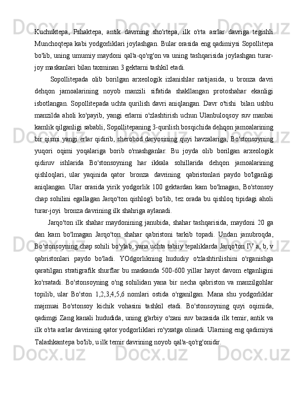 Kuchuktepa,   Pshaktepa,   antik   davrning   sho'rtepa,   ilk   o'rta   asrlar   davriga   tegishli
Munchoqtepa   kabi   yodgorliklari   joylashgan.   Bular   orasida   eng   qadimiysi   Sopollitepa
bo'lib, uning umumiy maydoni qal'a-qo'rg'on va uning   tashqarisida   joylashgan   turar-
joy   maskanlari   bilan taxminan 3   gektarni   tashkil etadi.
Sopollitepada   olib   borilgan   arxeologik   izlanishlar   natijasida,   u   bronza   davri
dehqon   jamoalarining   noyob   manzili   sifatida   shakllangan   protoshahar   ekanligi
isbotlangan.   Sopollitepada   uchta   qurilish   davri   aniqlangan.   Davr   o'tishi   bilan   ushbu
manzilda   aholi   ko'payib,   yangi   erlarni   o'zlashtirish   uchun   Ulanbuloqsoy   suv   manbai
kamlik qilganligi sababli, Sopollitepaning 3-qurilish bosqichida dehqon   jamoalarining
bir qismi yangi erlar qidirib, sherobod daryosining quyi havzalariga,   Bo'stonsoyning
yuqori   oqimi   yoqalariga   borib   o'rnashganlar.   Bu   joyda   olib   borilgan   arxeologik
qidiruv   ishlarida   Bo'stonsoyning   har   ikkala   sohillarida   dehqon   jamoalarining
qishloqlari,   ular   yaqinida   qator   bronza   davrining   qabristonlari   paydo   bo'lganligi
aniqlangan.   Ular   orasida   yirik   yodgorlik   100   gektardan   kam   bo'lmagan,   Bo'stonsoy
chap sohilini  egallagan   Jarqo'ton qishlog'i  bo'lib, tez   orada   bu   qishloq   tipidagi   aholi
turar-joyi   bronza   davrining   ilk   shahriga   aylanadi.
Jarqo ' ton   ilk   shahar   maydonining   janubida ,   shahar   tashqarisida ,   maydoni   20   ga
dan   kam   bo ' lmagan   Jarqo ' ton   shahar   qabristoni   tarkib   topadi .   Undan   janubroqda ,
Bo ' stonsoyning   chap   sohili   bo ' ylab ,  yana   uchta   tabiiy   tepaliklarda   Jarqo ' ton   IV   a ,   b ,   v
qabristonlari   paydo   bo ' ladi .   YOdgorlikning   hududiy   o ' zlashtirilishini   o ' rganishga
qaratilgan   stratigrafik   shurflar   bu   maskanda   500-600   yillar   hayot   davom   etganligini
ko ' rsatadi .   Bo'stonsoyning   o'ng   sohilidan   yana   bir   necha   qabriston   va   manzilgohlar
topilib,   ular   Bo'ston   1,2,3,4,5,6   nomlari   ostida   o'rganilgan.   Mana   shu   yodgorliklar
majmuai   Bo'stonsoy   kichik   vohasini   tashkil   etadi.   Bo'stonsoyning   quyi   oqimida,
qadimgi  Zang kanali  hududida,  uning g'arbiy   o'zani  suv  bazasida  ilk temir, antik va
ilk o'rta asrlar davrining qator yodgorliklari   ro'yxatga   olinadi.   Ularning   eng   qadimiysi
Talashkantepa   bo'lib,   u   ilk   temir   davrining   noyob   qal'a-qo'rg'onidir. 