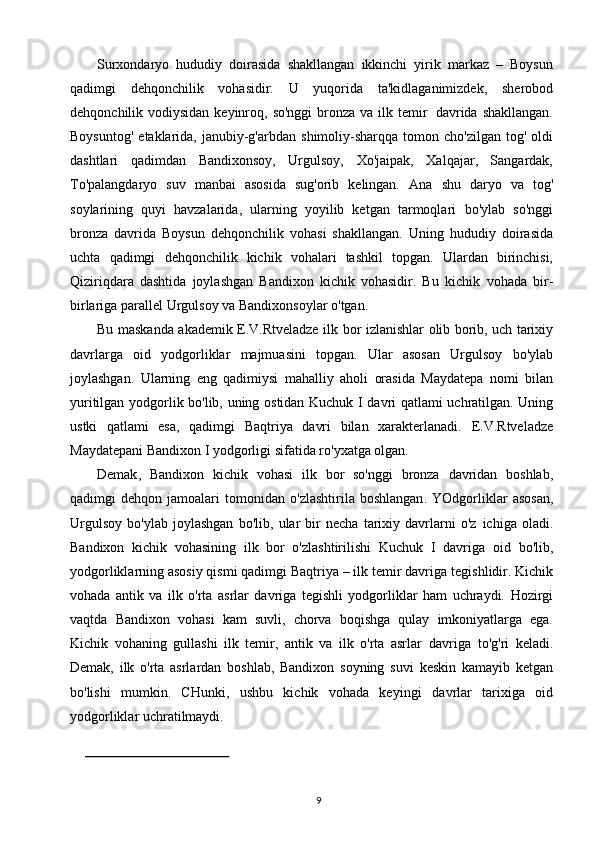 9Surxondaryo   hududiy   doirasida   shakllangan   ikkinchi   yirik   markaz   –   Boysun
qadimgi   dehqonchilik   vohasidir.   U   yuqorida   ta'kidlaganimizdek,   sherobod
dehqonchilik   vodiysidan   keyinroq,   so'nggi   bronza   va   ilk   temir   davrida   shakllangan.
Boysuntog'   etaklarida,   janubiy-g'arbdan   shimoliy-sharqqa   tomon   cho'zilgan   tog'   oldi
dashtlari   qadimdan   Bandixonsoy,   Urgulsoy,   Xo'jaipak,   Xalqajar,   Sangardak,
To'palangdaryo   suv   manbai   asosida   sug'orib   kelingan.   Ana   shu   daryo   va   tog'
soylarining   quyi   havzalarida,   ularning   yoyilib   ketgan   tarmoqlari   bo'ylab   so'nggi
bronza   davrida   Boysun   dehqonchilik   vohasi   shakllangan.   Uning   hududiy   doirasida
uchta   qadimgi   dehqonchilik   kichik   vohalari   tashkil   topgan.   Ulardan   birinchisi,
Qiziriqdara   dashtida   joylashgan   Bandixon   kichik   vohasidir.   Bu   kichik   vohada   bir-
birlariga   parallel   Urgulsoy   va   Bandixonsoylar   o'tgan.
Bu   maskanda   akademik   E.V.Rtveladze   ilk   bor   izlanishlar   olib   borib,   uch   tarixiy
davrlarga   oid   yodgorliklar   majmuasini   topgan.   Ular   asosan   Urgulsoy   bo'ylab
joylashgan.   Ularning   eng   qadimiysi   mahalliy   aholi   orasida   Maydatepa   nomi   bilan
yuritilgan   yodgorlik   bo'lib,   uning   ostidan   Kuchuk   I   davri   qatlami   uchratilgan. Uning
ustki   qatlami   esa,   qadimgi   Baqtriya   davri   bilan   xarakterlanadi.   E.V.Rtveladze
Maydatepani   Bandixon   I   yodgorligi   sifatida   ro'yxatga   olgan.
Demak ,   Bandixon   kichik   vohasi   ilk   bor   so ' nggi   bronza   davridan   boshlab ,
qadimgi   dehqon   jamoalari   tomonidan   o ' zlashtirila   boshlangan .   YOdgorliklar   asosan,
Urgulsoy   bo'ylab   joylashgan   bo'lib,   ular   bir   necha   tarixiy   davrlarni   o'z   ichiga   oladi.
Bandixon   kichik   vohasining   ilk   bor   o'zlashtirilishi   Kuchuk   I   davriga   oid   bo'lib,
yodgorliklarning asosiy qismi qadimgi Baqtriya – ilk temir davriga   tegishlidir.   Kichik
vohada   antik   va   ilk   o'rta   asrlar   davriga   tegishli   yodgorliklar   ham   uchraydi.   Hozirgi
vaqtda   Bandixon   vohasi   kam   suvli,   chorva   boqishga   qulay   imkoniyatlarga   ega.
Kichik   vohaning   gullashi   ilk   temir,   antik   va   ilk   o'rta   asrlar   davriga   to'g'ri   keladi.
Demak,   ilk   o'rta   asrlardan   boshlab,   Bandixon   soyning   suvi   keskin   kamayib   ketgan
bo'lishi   mumkin.   CHunki,   ushbu   kichik   vohada   keyingi   davrlar   tarixiga   oid
yodgorliklar uchratilmaydi. 