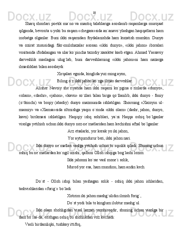 Sharq shoirlari  poetik ma`no va  mantiq  talablariga asoslanib raqamlarga murojaat
qilganda, bevosita u yoki bu raqam «chegara»sida an`anavo`ylashgan haqiqatlarni ham
inobatga   olganlar.   Buni   ikki   raqamidan   foydalanishda   ham   kuzatish   mumkin.   Dunyo
va   oxirat   xususidagi   fikr-mulohazalar   asosan   «ikki   dunyo»,   «ikki   jahon»   iboralari
vositasida ifodalangan va ular ko`pincha tazodiy xarakter kasb etgan. Ahmad Yassaviy
darveshlik   maslagini   ulug`lab,   buni   darveshlarning   «ikki   jahon»ni   ham   nazarga
ilmasliklari bilan asoslaydi:
Xirqalari egnida, kinglida yuz ming ayon,
Biling o`z ikki jahon ko`zga ilmas darveshlar.
Alisher   Navoiy   she`riyatida   ham   ikki   raqami   ko`pgina   o`rinlarda   «dunyo»,
«olam»,   «dashr»,   «jahon»,   «kavn»   so`zlari   bilan   birga  qo`llanilib,   ikki   dunyo   -  foniy
(o`tkinchi)   va   boqiy   (abadiy)   dunyo   mazmunida   ishlatilgan.   Shoirning   «Xazoyin   ul-
maoniy»  va  «Xamsa»sida   oltmishga   yaqin  o`rinda  «ikki   olam»  (dashr,   jahon,   dunyo,
kavn)   birikmasi   ishlatilgan.   Haqiqiy   ishq   sohiblari,   ya`ni   Haqqa   oshiq   bo`lganlar
visolga yetihish uchun ikki dunyo noz-ne`matlaridan ham kechishni afzal bo`lganlar:
Arz etsalarki, yor kerak yo iki jahon,
Yor aytqumdurur beri, ikki jahon nari. 
Ikki dunyo ne`matlari vaslga yetihish uchun to`sqinlik qiladi. Shuning uchun
oshiq bu ne`matlardan ko`ngil uzishi, qalbini Olloh ishqiga bog`lashi lozim:
Ikki jahonni ko`rar vasl mone`i solik,
Murod yor esa, ham mundinu, ham andin kech.
Do`st   -   Olloh   ishqi   bilan   yashagan   solik   -   oshiq   ikki   jahon   ishlaridan,
tashvishlaridan «forig`» bo`ladi:
Xotirim iki jahon mashg`ulidin ilmish forig`,
Do`st yodi bila to kinglum ilubtur mashg`ul.
Ikki  olam  shohligidan  visol   lazzati   yaxshiroqdir,  shuning  uchun  visolga   bir
dam bo`lsa-da, erishgan oshiq bu shohlikdan voz kechadi:
Vasli birdamliqki, tushkay ittifoq, 10 