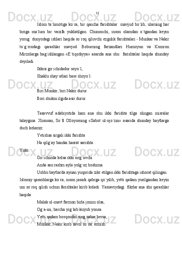 Islom   ta`limotiga  ko`ra,   bir   qancha   farishtalar     mavjud   bo`lib,   ularning   har
biriga   ma`lum   bir   vazifa   yuklatilgan.   Chunonchi,   inson   olamdan   o`tgandan   keyin
yorug` dunyodagi ishlari haqida so`roq qiluvchi ezgulik farishtalari - Munkar va Nakir
to`g`risidagi   qarashlar   mavjud.   Boburning   farzandlari   Humoyun   va   Komron
Mirzolarga   bag`ishlangan   «E`tiqodiyya»   asarida   ana   shu     farishtalar   haqida   shunday
deyiladi:
Ikkisi gir ichidadur soyo`l,
Shaklu shay`atlari base shoyo`l:
Biri Munkir, biri Nakir durur.
Bori shukm ilgida asir durur.
Tasavvuf   adabiyotida   ham   ana   shu   ikki   farishta   tilga   olingan   misralar
talaygina.   Xususan,   So`fi   Olloyorning   «Sabot   ul-ojo`zin»   asarida   shunday   baytlarga
duch kelamiz:
Yetishsa sirgali ikki farishta
Na qilg`ay bandai hasrat sarishta.
Yoki:
Gir ichinda kelsa ikki sirg`uvchi
Anda san rashm ayla yolg`uz boshima.
Ushbu baytlarda aynan yuqorida zikr etilgan ikki farishtaga ishorat qilingan.
Islomiy qarashlarga ko`ra, inson jasadi qabrga qo`yilib, yetti qadam yurilgandan keyin
uni so`roq qilish uchun farishtalar kirib keladi. Yassaviydagi  fikrlar ana shu qarashlar
haqida:
Malak ul-mavt farmon birla jonim olsa,
Og`a-ini, barcha yig`lab-kuyub yonsa.
Yetti qadam bosqondin sing xabar bersa,
Munkar, Nakir kirib savol so`rar ermish. 12 