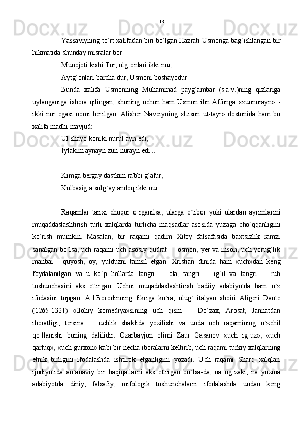 Yassaviyning to`rt xalifadan biri bo`lgan Hazrati Usmonga bag`ishlangan bir
hikmatida shunday misralar bor:
Munojoti kishi Tur, olg`onlari ikki nur,
Aytg`onlari barcha dur, Usmoni boshayodur.
Bunda   xalifa   Usmonning   Muhammad   payg`ambar   (s.a.v.)ning   qizlariga
uylanganiga   ishora   qilingan,   shuning   uchun   ham   Usmon   ibn   Affonga   «zunnurayn»   -
ikki   nur   egasi   nomi   berilgan.   Alisher   Navoiyning   «Lison   ut-tayr»   dostonida   ham   bu
xalifa madhi mavjud:
Ul shayo koniki nurul-ayn edi,
Iylakim aynayn zun-nurayn edi...
Kimga bergay dastkim rabbi g`afur,
Kulbasig`a solg`ay andoq ikki nur.
Raqamlar   tarixi   chuqur   o`rganilsa,   ularga   e`tibor   yoki   ulardan   ayrimlarini
muqaddaslashtirish   turli   xalqlarda   turlicha   maqsadlar   asosida   yuzaga   cho`qqanligini
ko`rish   mumkin.   Masalan,   bir   raqami   qadim   Xitoy   falsafasida   baxtsizlik   ramzi
sanalgan bo`lsa,  uch  raqami uch  asosiy  qudrat    osmon,  yer va inson;  uch  yorug`lik
manbai   -   quyosh,   oy,   yulduzni   tamsil   etgan.   Xristian   dinida   ham   «uch»dan   keng
foydalanilgan   va   u   ko`p   hollarda   tangri     ota,   tangri     ig`il   va   tangri     ruh	
  
tushunchasini   aks   ettirgan.   Uchni   muqaddaslashtirish   badiiy   adabiyotda   ham   o`z
ifodasini   topgan.   A.I.Borodinning   fikriga   ko`ra,   ulug`   italyan   shoiri   Aligeri   Dante
(1265-1321)   «Ilohiy   komediya»sining   uch   qism     Do`zax,   Arosat,   Jannatdan	

iboratligi,   tersina     uchlik   shaklida   yozilishi   va   unda   uch   raqamining   o`zchil	

qo`llanishi   buning   dalilidir.   Ozarbayjon   olimi   Zaur   Gasanov   «uch   ig`uz»,   «uch
qarluq», «uch gurxon» kabi bir necha iboralarni keltirib, uch raqami turkiy xalqlarning
etnik   birligini   ifodalashda   ishtirok   etganligini   yozadi.   Uch   raqami   Sharq   xalqlari
ijodiyotida   an`anaviy   bir   haqiqatlarni   aks   ettirgan   bo`lsa-da,   na   og`zaki,   na   yozma
adabiyotda   diniy,   falsafiy,   mifologik   tushunchalarni   ifodalashda   undan   keng 13 