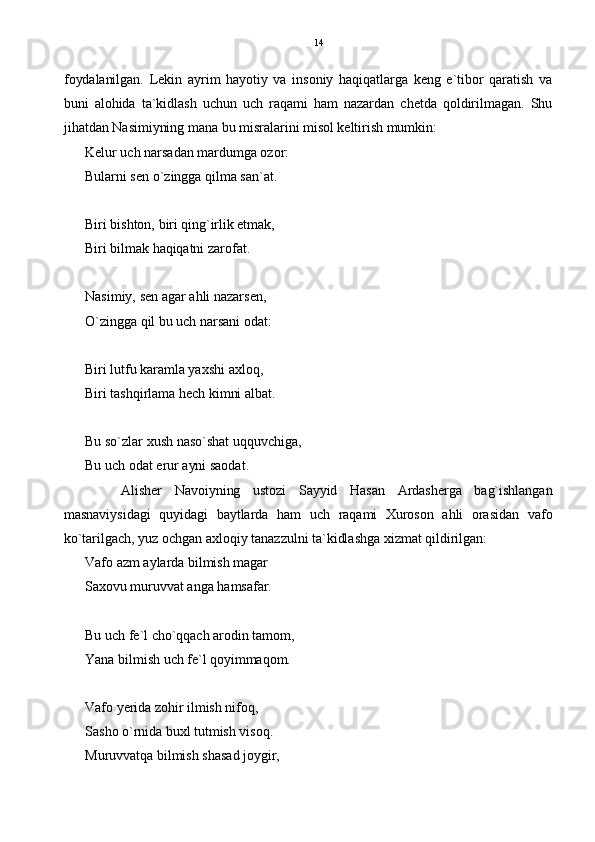 foydalanilgan.   Lekin   ayrim   hayotiy   va   insoniy   haqiqatlarga   keng   e`tibor   qaratish   va
buni   alohida   ta`kidlash   uchun   uch   raqami   ham   nazardan   chetda   qoldirilmagan.   Shu
jihatdan Nasimiyning mana bu misralarini misol keltirish mumkin:
Kelur uch narsadan mardumga ozor:
Bularni sen o`zingga qilma san`at.
Biri bishton, biri qing`irlik etmak,
Biri bilmak haqiqatni zarofat.
Nasimiy, sen agar ahli nazarsen,
O`zingga qil bu uch narsani odat:
Biri lutfu karamla yaxshi axloq,
Biri tashqirlama hech kimni albat.
Bu so`zlar xush naso`shat uqquvchiga,
Bu uch odat erur ayni saodat.
Alisher   Navoiyning   ustozi   Sayyid   Hasan   Ardasherga   bag`ishlangan
masnaviysidagi   quyidagi   baytlarda   ham   uch   raqami   Xuroson   ahli   orasidan   vafo
ko`tarilgach, yuz ochgan axloqiy tanazzulni ta`kidlashga xizmat qildirilgan:
Vafo azm aylarda bilmish magar
Saxovu muruvvat anga hamsafar.
Bu uch fe`l cho`qqach arodin tamom,
Yana bilmish uch fe`l qoyimmaqom.
Vafo yerida zohir ilmish nifoq,
Sasho o`rnida buxl tutmish visoq.
Muruvvatqa bilmish shasad joygir, 14 