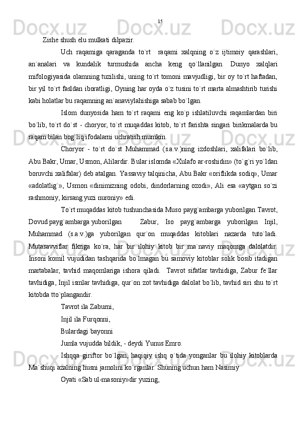 Zishe shush elu mulkati dilpazir.      
Uch   raqamiga   qaraganda   to`rt     raqami   xalqning   o`z   ijtimoiy   qarashlari,
an`analari   va   kundalik   turmushida   ancha   keng   qo`llanilgan.   Dunyo   xalqlari
mifologiyasida olamning tuzilishi, uning to`rt tomoni mavjudligi, bir oy to`rt haftadan,
bir yil to`rt fasldan iboratligi, Oyning har oyda o`z tusini to`rt marta almashtirib turishi
kabi holatlar bu raqamning an`anaviylahishiga sabab bo`lgan.
Islom   dunyosida   ham   to`rt   raqami   eng   ko`p   ishlatiluvchi   raqamlardan   biri
bo`lib, to`rt do`st - choryor, to`rt muqaddas kitob, to`rt farishta singari birikmalarda bu
raqam bilan bog`liq ifodalarni uchratish mumkin.
Choryor   -   to`rt   do`st   Muhammad   (s.a.v.)ning   izdoshlari,   xalifalari   bo`lib,
Abu Bakr, Umar, Usmon, Alilardir. Bular islomda «Xulafo ar-roshidin» (to`g`ri yo`ldan
boruvchi xalifalar) deb atalgan. Yassaviy talqinicha, Abu Bakr «oriflikda sodiq», Umar
«adolatlig`»,   Usmon   «dinimizning   odobi,   dindorlarning   ozodi»,   Ali   esa   «aytgan   so`zi
rashmoniy, kirsang yuzi nuroniy» edi.
To`rt muqaddas kitob tushunchasida Muso payg`ambarga yuborilgan Tavrot,
Dovud payg`ambarga yuborilgan   Zabur,   Iso   payg`ambarga   yuborilgan   Injil,
Muhammad   (s.a.v.)ga   yuborilgan   qur`on   muqaddas   kitoblari   nazarda   tuto`ladi.
Mutasavviflar   fikriga   ko`ra,   har   bir   ilohiy   kitob   bir   ma`naviy   maqomga   dalolatdir.
Insoni  komil  vujudidan  tashqarida  bo`lmagan  bu  samoviy  kitoblar  solik  bosib  itadigan
martabalar,   tavhid   maqomlariga   ishora   qiladi.     Tavrot   sifatlar   tavhidiga,   Zabur   fe`llar
tavhidiga, Injil ismlar tavhidiga, qur`on zot tavhidiga dalolat bo`lib, tavhid siri shu to`rt
kitobda tto`plangandir.
Tavrot ila Zaburni,
Injil ila Furqonni,
Bulardagi bayonni
Jumla vujudda bildik, - deydi Yunus Emro.
Ishqqa   giriftor   bo`lgan,   haqiqiy   ishq   o`tida   yonganlar   bu   ilohiy   kitoblarda
Ma`shuqi azalning husni jamolini ko`rganlar. Shuning uchun ham Nasimiy
Oyati «Sab ul-masoniy»dir yuzing, 15 