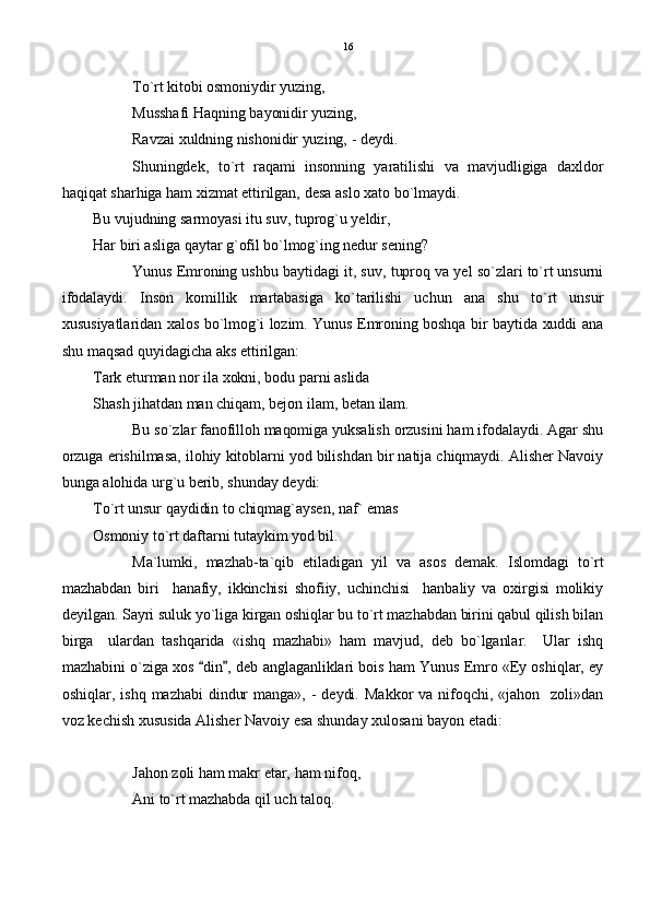 To`rt kitobi osmoniydir yuzing,
Musshafi Haqning bayonidir yuzing,
Ravzai xuldning nishonidir yuzing, - deydi.
Shuningdek,   to`rt   raqami   insonning   yaratilishi   va   mavjudligiga   daxldor
haqiqat sharhiga ham xizmat ettirilgan, desa aslo xato bo`lmaydi. 
Bu vujudning sarmoyasi itu suv, tuprog`u yeldir,
      Har biri asliga qaytar g`ofil bo`lmog`ing nedur sening?
Yunus Emroning ushbu baytidagi it, suv, tuproq va yel so`zlari to`rt unsurni
ifodalaydi.   Inson   komillik   martabasiga   ko`tarilishi   uchun   ana   shu   to`rt   unsur
xususiyatlaridan xalos bo`lmog`i lozim. Yunus Emroning boshqa bir baytida xuddi ana
shu maqsad quyidagicha aks ettirilgan:
Tark eturman nor ila xokni, bodu parni aslida
Shash jihatdan man chiqam, bejon ilam, betan ilam.
Bu so`zlar fanofilloh maqomiga yuksalish orzusini ham ifodalaydi. Agar shu
orzuga erishilmasa, ilohiy kitoblarni yod bilishdan bir natija chiqmaydi. Alisher Navoiy
bunga alohida urg`u berib, shunday deydi:
To`rt unsur qaydidin to chiqmag`aysen, naf` emas
Osmoniy to`rt daftarni tutaykim yod bil.
Ma`lumki,   mazhab-ta`qib   etiladigan   yil   va   asos   demak.   Islomdagi   to`rt
mazhabdan   biri     hanafiy,   ikkinchisi   shofiiy,   uchinchisi     hanbaliy   va   oxirgisi   molikiy
deyilgan. Sayri suluk yo`liga kirgan oshiqlar bu to`rt mazhabdan birini qabul qilish bilan
birga     ulardan   tashqarida   «ishq   mazhabi»   ham   mavjud,   deb   bo`lganlar.     Ular   ishq
mazhabini o`ziga xos  din , deb anglaganliklari bois ham Yunus Emro «Ey oshiqlar, ey 
oshiqlar,   ishq  mazhabi   dindur  manga»,   -  deydi.   Makkor  va  nifoqchi,   «jahon    zoli»dan
voz kechish xususida Alisher Navoiy esa shunday xulosani bayon etadi:
Jahon zoli ham makr etar, ham nifoq,
Ani to`rt mazhabda qil uch taloq. 16 