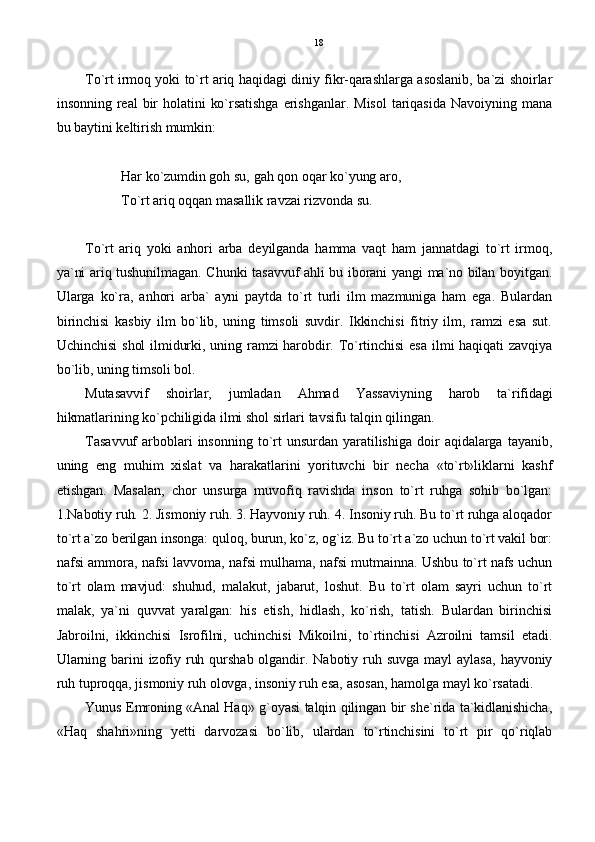 To`rt irmoq yoki to`rt ariq haqidagi diniy fikr-qarashlarga asoslanib, ba`zi shoirlar
insonning  real   bir  holatini   ko`rsatishga   erishganlar.   Misol   tariqasida   Navoiyning  mana
bu baytini keltirish mumkin:
Har ko`zumdin goh su, gah qon oqar ko`yung aro,
To`rt ariq oqqan masallik ravzai rizvonda su.
To`rt   ariq   yoki   anhori   arba   deyilganda   hamma   vaqt   ham   jannatdagi   to`rt   irmoq,
ya`ni ariq tushunilmagan. Chunki tasavvuf ahli bu iborani yangi ma`no bilan boyitgan.
Ularga   ko`ra,   anhori   arba`   ayni   paytda   to`rt   turli   ilm   mazmuniga   ham   ega.   Bulardan
birinchisi   kasbiy   ilm   bo`lib,   uning   timsoli   suvdir.   Ikkinchisi   fitriy   ilm,   ramzi   esa   sut.
Uchinchisi   shol  ilmidurki, uning ramzi  harobdir. To`rtinchisi   esa   ilmi  haqiqati  zavqiya
bo`lib, uning timsoli bol.
Mutasavvif   shoirlar,   jumladan   Ahmad   Yassaviyning   harob   ta`rifidagi
hikmatlarining ko`pchiligida ilmi shol sirlari tavsifu talqin qilingan. 
Tasavvuf   arboblari   insonning   to`rt  unsurdan   yaratilishiga   doir   aqidalarga   tayanib,
uning   eng   muhim   xislat   va   harakatlarini   yorituvchi   bir   necha   «to`rt»liklarni   kashf
etishgan.   Masalan,   chor   unsurga   muvofiq   ravishda   inson   to`rt   ruhga   sohib   bo`lgan:
1.Nabotiy ruh. 2. Jismoniy ruh. 3. Hayvoniy ruh. 4. Insoniy ruh. Bu to`rt ruhga aloqador
to`rt a`zo berilgan insonga: quloq, burun, ko`z, og`iz. Bu to`rt a`zo uchun to`rt vakil bor:
nafsi ammora, nafsi lavvoma, nafsi mulhama, nafsi mutmainna. Ushbu to`rt nafs uchun
to`rt   olam   mavjud:   shuhud,   malakut,   jabarut,   loshut.   Bu   to`rt   olam   sayri   uchun   to`rt
malak,   ya`ni   quvvat   yaralgan:   his   etish,   hidlash,   ko`rish,   tatish.   Bulardan   birinchisi
Jabroilni,   ikkinchisi   Isrofilni,   uchinchisi   Mikoilni,   to`rtinchisi   Azroilni   tamsil   etadi.
Ularning  barini  izofiy  ruh  qurshab  olgandir.  Nabotiy  ruh  suvga   mayl   aylasa,   hayvoniy
ruh tuproqqa, jismoniy ruh olovga, insoniy ruh esa, asosan, hamolga mayl ko`rsatadi.
Yunus Emroning «Anal Haq» g`oyasi talqin qilingan bir she`rida ta`kidlanishicha,
«Haq   shahri»ning   yetti   darvozasi   bo`lib,   ulardan   to`rtinchisini   to`rt   pir   qo`riqlab 18 