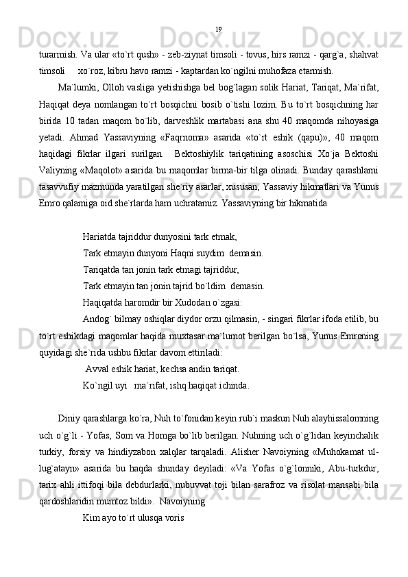 turarmish. Va ular «to`rt qush» - zeb-ziynat timsoli - tovus, hirs ramzi - qarg`a, shahvat
timsoli   xo`roz, kibru havo ramzi - kaptardan ko`ngilni muhofaza etarmish.
Ma`lumki, Olloh vasliga yetishishga bel bog`lagan solik Hariat, Tariqat, Ma`rifat,
Haqiqat   deya   nomlangan   to`rt   bosqichni   bosib   o`tishi   lozim.   Bu   to`rt   bosqichning   har
birida   10   tadan   maqom   bo`lib,   darveshlik   martabasi   ana   shu   40   maqomda   nihoyasiga
yetadi.   Ahmad   Yassaviyning   «Faqrnoma»   asarida   «to`rt   eshik   (qapu)»,   40   maqom
haqidagi   fikrlar   ilgari   surilgan.     Bektoshiylik   tariqatining   asoschisi   Xo`ja   Bektoshi
Valiyning  «Maqolot»  asarida  bu  maqomlar  birma-bir  tilga  olinadi.   Bunday  qarashlarni
tasavvufiy mazmunda yaratilgan she`riy asarlar, xususan, Yassaviy hikmatlari va Yunus
Emro qalamiga oid she`rlarda ham uchratamiz. Yassaviyning bir hikmatida
Hariatda tajriddur dunyosini tark etmak,
Tark etmayin dunyoni Haqni suydim  demasin.
Tariqatda tan jonin tark etmagi tajriddur,
Tark etmayin tan jonin tajrid bo`ldim  demasin.
Haqiqatda haromdir bir Xudodan o`zgasi:
Andog` bilmay oshiqlar diydor orzu qilmasin, - singari fikrlar ifoda etilib, bu
to`rt  eshikdagi   maqomlar  haqida  muxtasar  ma`lumot  berilgan  bo`lsa,   Yunus   Emroning
quyidagi she`rida ushbu fikrlar davom ettiriladi:
 Avval eshik hariat, kechsa andin tariqat.
Ko`ngil uyi   ma`rifat, ishq haqiqat ichinda.
Diniy qarashlarga ko`ra, Nuh to`fonidan keyin rub`i maskun Nuh alayhissalomning
uch o`g`li - Yofas, Som va Homga bo`lib berilgan. Nuhning uch o`g`lidan keyinchalik
turkiy,   forsiy   va   hindiyzabon   xalqlar   tarqaladi.   Alisher   Navoiyning   «Muhokamat   ul-
lug`atayn»   asarida   bu   haqda   shunday   deyiladi:   «Va   Yofas   o`g`lonniki,   Abu-turkdur,
tarix   ahli   ittifoqi   bila   debdurlarki,   nubuvvat   toji   bilan   sarafroz   va   risolat   mansabi   bila
qardoshlaridin mumtoz bildi».  Navoiyning
Kim ayo to`rt ulusqa voris 19 