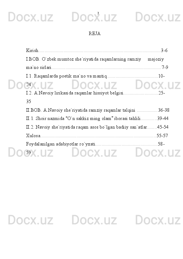 REJA
Kirish..................................................................................................3-6  
I.BOB. O`zbek mumtoz she`riyatida raqamlarning ramziy   majoziy 
ma`no sirlari........................................................................................7-9
I.1. Raqamlarda poetik ma`no va mantiq.........................................10-
24
I.2. A.Navoiy lirikasida raqamlar hissiyot belgisi............................25-
35
II.BOB. A.Navoiy she`riyatida ramziy raqamlar talqini .................36-38
II.1. Shoir nazmida  O`n sakkiz ming olam  iborasi tahlili.............39-44	
 
II.2. Navoiy she`riyatida raqam asos bo`lgan badiiy san`atlar........45-54
Xulosa.............................................................................................55-57
Foydalanilgan adabiyotlar ro`yxati..................................................58-
59
   2 