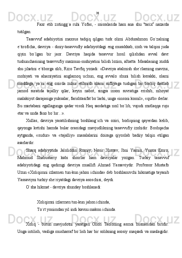 Faxr   etib   zotingg`a   ruhi   Yofas,   -   misralarida   ham   ana   shu   tarix   nazarda 
tutilgan.
Tasavvuf   adabiyotini   maxsus   tadqiq   qilgan   turk   olimi   Abdurahmon   Go`zalning
e`tiroficha,  davriya  - diniy-tasavvufiy adabiyotdagi  eng  murakkab,  izoh  va  talqini  juda
qiyin   bo`lgan   bir   janr.   Davriya   haqida   tasavvur   hosil   qilishdan   avval   davr
tushunchasining tasavvufiy mazmun-mohiyatini bilish lozim, albatta. Masalaning xuddi
shu jihatini e`tiborga olib, Rizo Tavfiq yozadi: «Davriya atalmish she`rlarning mavzui,
mohiyati   va   ahamiyatini   anglamoq   uchun,   eng   avvalo   shuni   bilish   kerakki,   olami
moddaga,   ya`ni   eng   oxirda   zuhur   etilmish   olami   sufliyaga   tushgan   bir   borliq   dastlab
jamod   suratida   tajalliy   qilar,   keyin   nabot,   singra   inson   suvratiga   erishib,   nihoyat
malakiyot darajasiga yuksalar, farishtasifat bo`larki, unga «insoni komil», «qutb» derlar.
Bu martabani egallagunga qadar visoli Haq saodatiga noil bo`lib, vujudi mutlaqqa ruju
etar va unda fano bo`lur...».
Xullas,   davriya   yaratilishning   boshlang`ich   va   oxiri,   borliqning   qayerdan   kelib,
qayonga   ketishi   hamda   bular   orasidagi   mavjudlikning   tasavvufiy   izohidir.   Boshqacha
aytganda,   «sudur»   va   «tajalliy»   masalalarini   doiraga   qiyoslab   badiiy   talqin   etilgan
asarlardir.
Sharq   adabiyotida   Jaloliddin   Rumiy,   Nosir   Xusrav,   Ibni   Yamin,   Yunus   Emro,
Mahmud   Shabustariy   kabi   shoirlar   ham   davriyalar   yozgan.   Turkiy   tasavvuf
adabiyotidagi   eng   qadimgi   davriya   muallifi   Ahmad   Yassaviydir.   Professor   Mustafo
Uzun «Xoliqimni izlarmen tun-kun jahon ichinda» deb boshlanuvchi hikmatiga tayanib
Yassaviyni turkiy she`riyatdagi davriya asoschisi, deydi.
O`sha hikmat - davriya shunday boshlanadi:
Xoliqimni izlarmen tun-kun jahon ichinda,
To`rt yonimdan yil indi kavnu makon ichinda.
Xoliq   -   butun   mavjudotni   yaratgan   Olloh   Taoloning   asmoi   husnasidan   biridir.
Unga intilish, vasliga musharraf bo`lish har bir solikning asosiy maqsadi va maslagidir. 20 