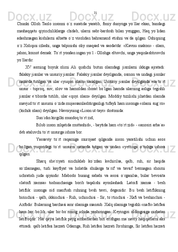 Chunki   Olloh  Taolo  insonni   o`z  suratida   yaratib,   foniy  dunyoga   yo`llar  ekan,   bundagi
mashaqqatu   qiyinchiliklarga   chidab,   ularni   sabr-bardosh   bilan   yenggan,   Haq   yo`lidan
adashmagan kishilarni albatta o`z visolidan bahramand etishni va`da qilgan. Oshiqning
o`z Xoliqini izlashi, unga talpinishi oliy maqsad va saodatdir. «Kavnu makon» - olam,
jahon, koinot demak. To`rt yondan ingan yo`l - Ollohga eltuvchi, unga yaqinlashtiruvchi
yo`llardir .
XV   asrning   buyuk   olimi   Ali   qushchi   butun   olamdagi   jismlarni   ikkiga   ajratadi:
falakiy jismlar va unsuriy jismlar. Falakiy jismlar deyilganda, osmon va undagi jismlar
nazarda tutilgan va ular «yuqori olam» sanalgan. Unsuriy jismlar deyilganda esa to`rt
unsur   -   tuproq,   suv,   olov   va   hamoldan   iborat   bo`lgan   hamda   ularning   asliga   tegishli
jismlar  e`tiborda  tutilib, ular  «quyi olam»  deyilgan. Moddiy tuzilishi  jihatdan  olamda
mavjud to`rt unsurni o`zida mujassamlashtirganligi tufayli ham insonga «olami sug`ro»
(kichik olam) deyilgan. Navoiyning «Lison ut-tayr» dostonida:
Sun`idin kirgilki mundoq to`rt zid,
Bilub inson xilqatida muttashid», - baytida ham «to`rt zid» - «anosiri arba`a»
deb ataluvchi to`rt unsurga ishora bor.
Yassaviy   to`rt   raqamiga   murojaat   qilganda   inson   yaratilishi   uchun   asos
bo`lgan   yuqoridagi   to`rt   unsurni   nazarda   tutgan   va   undan   «yetti»ga   o`tishga   ishora
qilgan.
Sharq   she`riyati   sinchiklab   ko`zdan   kechirilsa,   qalb,   ruh,   sir   haqida
so`zlamagan,   turli   kayfiyat   va   holatda   shularga   ta`rif   va   tavsif   bermagan   shoirni
uchratish   juda   qiyindir.   Mabodo   buning   sababi   va   asosi   o`rganilsa,   bular   bevosita
«latoifi   xamsa»   tushunchasiga   borib   taqalishi   ayonlashadi.   Latoifi   xamsa   -   besh
latiflik:   insonga   oid   manfush   ruhning   besh   tavri,   deganidir.   Bu   besh   latiflikning
birinchisi - qalb, ikkinchisi - Ruh, uchinchisi - Sir, to`rtinchisi - Xafi va beshinchisi -
Axfodir. Bularning barchasi amr olamiga mansub. Xalq olamiga tegishli «nafs» latifasi
ham   bor   bo`lib,   ular   bir-bo`rining   ichida   yashiringan.   Keyingisi   oldingisiga   nisbatan
latifroqdir. Har qaysi latiflik payg`ambarlardan biri erishgan ma`naviy haqiqatlarni aks
ettiradi. qalb latifasi hazrati Odamga, Ruh latifasi hazrati Ibrohimga, Sir latifasi hazrati 21 