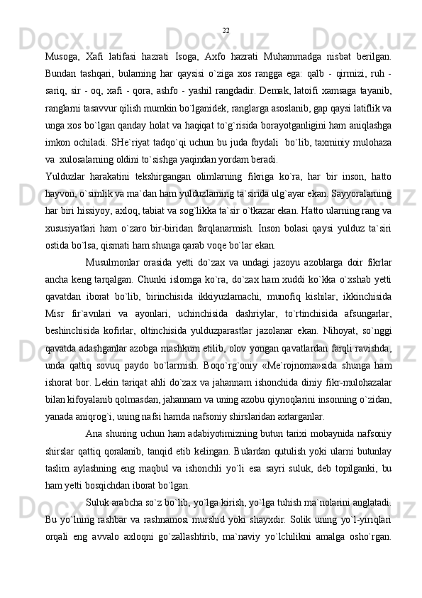 Musoga,   Xafi   latifasi   hazrati   Isoga,   Axfo   hazrati   Muhammadga   nisbat   berilgan.
Bundan   tashqari,   bularning   har   qaysisi   o`ziga   xos   rangga   ega:   qalb   -   qirmizi,   ruh   -
sariq,   sir   -  oq,   xafi  -   qora,   ashfo  -  yashil   rangdadir.   Demak,   latoifi  xamsaga   tayanib,
ranglarni tasavvur qilish mumkin bo`lganidek, ranglarga asoslanib, gap qaysi latiflik va
unga xos bo`lgan qanday holat va haqiqat to`g`risida borayotganligini ham aniqlashga
imkon ochiladi. SHe`riyat tadqo`qi uchun bu juda foydali   bo`lib, taxminiy mulohaza
va  xulosalarning oldini to`sishga yaqindan yordam beradi. 
Yulduzlar   harakatini   tekshirgangan   olimlarning   fikriga   ko`ra,   har   bir   inson,   hatto
hayvon, o`simlik va ma`dan ham yulduzlarning ta`sirida ulg`ayar ekan. Sayyoralarning
har biri hissiyoy, axloq, tabiat va sog`likka ta`sir o`tkazar ekan. Hatto ularning rang va
xususiyatlari   ham   o`zaro   bir-biridan   farqlanarmish.   Inson   bolasi   qaysi   yulduz   ta`siri
ostida bo`lsa, qismati ham shunga qarab voqe bo`lar ekan. 
Musulmonlar   orasida   yetti   do`zax   va   undagi   jazoyu   azoblarga   doir   fikrlar
ancha  keng  tarqalgan.  Chunki  islomga  ko`ra,  do`zax  ham  xuddi  ko`kka  o`xshab  yetti
qavatdan   iborat   bo`lib,   birinchisida   ikkiyuzlamachi,   munofiq   kishilar,   ikkinchisida
Misr   fir`avnlari   va   ayonlari,   uchinchisida   dashriylar,   to`rtinchisida   afsungarlar,
beshinchisida   kofirlar,   oltinchisida   yulduzparastlar   jazolanar   ekan.   Nihoyat,   so`nggi
qavatda adashganlar azobga mashkum etilib, olov yongan qavatlardan farqli ravishda,
unda   qattiq   sovuq   paydo   bo`larmish.   Boqo`rg`oniy   «Me`rojnoma»sida   shunga   ham
ishorat   bor.   Lekin  tariqat   ahli   do`zax   va   jahannam   ishonchida   diniy  fikr-mulohazalar
bilan kifoyalanib qolmasdan, jahannam va uning azobu qiynoqlarini insonning o`zidan,
yanada aniqrog`i, uning nafsi hamda nafsoniy shirslaridan axtarganlar. 
Ana shuning uchun ham adabiyotimizning butun tarixi mobaynida nafsoniy
shirslar   qattiq  qoralanib,   tanqid  etib   kelingan.   Bulardan  qutulish   yoki   ularni   butunlay
taslim   aylashning   eng   maqbul   va   ishonchli   yo`li   esa   sayri   suluk,   deb   topilganki,   bu
ham yetti bosqichdan iborat bo`lgan.
Suluk arabcha so`z bo`lib, yo`lga kirish, yo`lga tuhish ma`nolarini anglatadi.
Bu   yo`lning   rashbar   va   rashnamosi   murshid   yoki   shayxdir.   Solik  uning   yo`l-yiriqlari
orqali   eng   avvalo   axloqni   go`zallashtirib,   ma`naviy   yo`lchilikni   amalga   osho`rgan. 22 