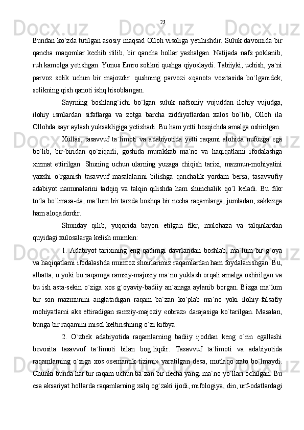 Bundan ko`zda tutilgan asosiy maqsad Olloh visoliga yetihishdir. Suluk davomida bir
qancha   maqomlar   kechib   itilib,   bir   qancha   hollar   yashalgan.   Natijada   nafs   poklanib,
ruh kamolga yetishgan. Yunus Emro solikni qushga qiyoslaydi. Tabiiyki, uchish, ya`ni
parvoz   solik   uchun   bir   majozdir.   qushning   parvozi   «qanot»   vositasida   bo`lganidek,
solikning qish qanoti ishq hisoblangan.
Sayrning   boshlang`ichi   bo`lgan   suluk   nafsoniy   vujuddan   ilohiy   vujudga,
ilohiy   ismlardan   sifatlarga   va   zotga   barcha   ziddiyatlardan   xalos   bo`lib,   Olloh   ila
Ollohda sayr aylash yuksakligiga yetishadi. Bu ham yetti bosqichda amalga oshirilgan.
Xullas,   tasavvuf   ta`limoti   va   adabiyotida   yetti   raqami   alohida   nufuzga   ega
bo`lib,   bir-biridan   qo`ziqarli,   goshida   murakkab   ma`no   va   haqiqatlarni   ifodalashga
xizmat   ettirilgan.   Shuning   uchun   ularning   yuzaga   chiqish   tarixi,   mazmun-mohiyatini
yaxshi   o`rganish   tasavvuf   masalalarini   bilishga   qanchalik   yordam   bersa,   tasavvufiy
adabiyot   namunalarini   tadqiq   va   talqin   qilishda   ham   shunchalik   qo`l   keladi.   Bu   fikr
to`la bo`lmasa-da, ma`lum bir tarzda boshqa bir necha raqamlarga, jumladan, sakkizga
ham aloqadordir.
Shunday   qilib,   yuqorida   bayon   etilgan   fikr,   mulohaza   va   talqinlardan
quyidagi xulosalarga kelish mumkin:
1.   Adabiyot   tarixining   eng   qadimgi   davrlaridan   boshlab,   ma`lum   bir   g`oya
va haqiqatlarni ifodalashda mumtoz shoirlarimiz raqamlardan ham foydalanishgan. Bu,
albatta, u yoki bu raqamga ramziy-majoziy ma`no yuklash orqali amalga oshirilgan va
bu  ish  asta-sekin  o`ziga  xos   g`oyaviy-badiiy  an`anaga   aylanib  borgan.   Bizga  ma`lum
bir   son   mazmunini   anglatadigan   raqam   ba`zan   ko`plab   ma`no   yoki   ilohiy-falsafiy
mohiyatlarni aks  ettiradigan  ramziy-majoziy «obraz» darajasiga  ko`tarilgan. Masalan,
bunga bir raqamini misol keltirishning o`zi kifoya.
2.   O`zbek   adabiyotida   raqamlarning   badiiy   ijoddan   keng   o`rin   egallashi
bevosita   tasavvuf   ta`limoti   bilan   bog`liqdir.   Tasavvuf   ta`limoti   va   adabiyotida
raqamlarning   o`ziga   xos   «semantik   tizimi»   yaratilgan   desa,   mutlaqo   xato   bo`lmaydi.
Chunki bunda har bir raqam uchun ba`zan bir necha yangi ma`no yo`llari ochilgan. Bu
esa aksariyat hollarda raqamlarning xalq og`zaki ijodi, mifologiya, din, urf-odatlardagi 23 