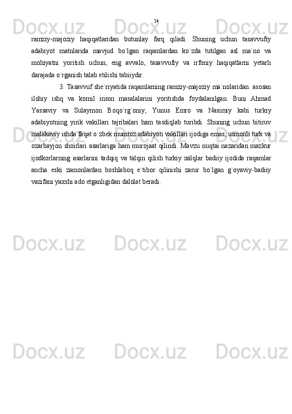 ramziy-majoziy   haqiqatlaridan   butunlay   farq   qiladi.   Shuning   uchun   tasavvufiy
adabiyot   matnlarida   mavjud   bo`lgan   raqamlardan   ko`zda   tutilgan   asl   ma`no   va
mohiyatni   yoritish   uchun,   eng   avvalo,   tasavvufiy   va   irfoniy   haqiqatlarni   yetarli
darajada o`rganish talab etilishi tabiiydir.
3. Tasavvuf she`riyatida raqamlarning ramziy-majoziy ma`nolaridan  asosan
ilohiy   ishq   va   komil   inson   masalalarini   yoritishda   foydalanilgan.   Buni   Ahmad
Yassaviy   va   Sulaymon   Boqo`rg`oniy,   Yunus   Emro   va   Nasimiy   kabi   turkiy
adabiyotning   yirik   vakillari   tajribalari   ham   tasdiqlab   turibdi.   Shuning   uchun   bitiruv
malakaviy ishda faqat o`zbek mumtoz adabiyoti vakillari ijodiga emas, usmonli turk va
ozarbayjon shoirlari asarlariga ham murojaat qilindi. Mavzu nuqtai nazaridan mazkur
ijodkorlarning  asarlarini   tadqiq   va   talqin   qilish   turkiy  xalqlar   badiiy   ijodida   raqamlar
ancha   eski   zamonlardan   boshlaboq   e`tibor   qilinishi   zarur   bo`lgan   g`oyaviy-badiiy
vazifani yaxshi ado etganligidan dalolat beradi.  24 
