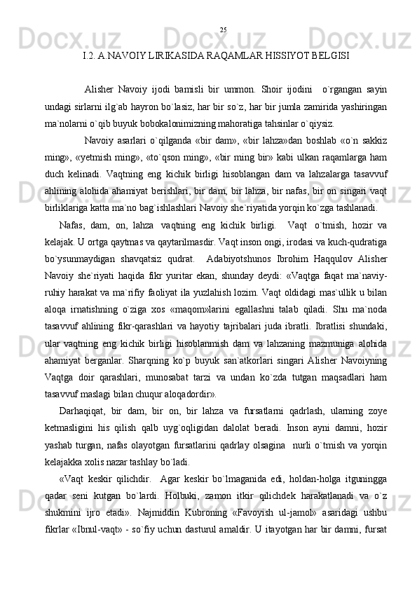 I.2. A.NAVOIY LIRIKASIDA RAQAMLAR HISSIYOT BELGISI
Alisher   Navoiy   ijodi   bamisli   bir   ummon.   Shoir   ijodini     o`rgangan   sayin
undagi sirlarni ilg`ab hayron bo`lasiz, har bir so`z, har bir jumla zamirida yashiringan
ma`nolarni o`qib buyuk bobokalonimizning mahoratiga tahsinlar o`qiysiz. 
Navoiy   asarlari   o`qilganda   «bir   dam»,   «bir   lahza»dan   boshlab   «o`n   sakkiz
ming»,  «yetmish   ming»,   «to`qson   ming»,  «bir  ming  bir»  kabi   ulkan  raqamlarga  ham
duch   kelinadi.   Vaqtning   eng   kichik   birligi   hisoblangan   dam   va   lahzalarga   tasavvuf
ahlining  alohida ahamiyat  berishlari,  bir  dam,  bir lahza,  bir  nafas,  bir  on  singari vaqt
birliklariga katta ma`no bag`ishlashlari Navoiy she`riyatida yorqin ko`zga tashlanadi.
Nafas,   dam,   on,   lahza vaqtning   eng   kichik   birligi.     Vaqt o`tmish,   hozir   va 
kelajak. U ortga qaytmas va qaytarilmasdir. Vaqt inson ongi, irodasi va kuch-qudratiga
bo`ysunmaydigan   shavqatsiz   qudrat.     Adabiyotshunos   Ibrohim   Haqqulov   Alisher
Navoiy   she`riyati   haqida   fikr   yuritar   ekan,   shunday   deydi:   «Vaqtga   faqat   ma`naviy-
ruhiy harakat va ma`rifiy faoliyat ila yuzlahish lozim. Vaqt oldidagi mas`ullik u bilan
aloqa   irnatishning   o`ziga   xos   «maqom»larini   egallashni   talab   qiladi.   Shu   ma`noda
tasavvuf   ahlining   fikr-qarashlari   va   hayotiy   tajribalari   juda   ibratli.   Ibratlisi   shundaki,
ular   vaqtning   eng   kichik   birligi   hisoblanmish   dam   va   lahzaning   mazmuniga   alohida
ahamiyat   berganlar.   Sharqning   ko`p   buyuk   san`atkorlari   singari   Alisher   Navoiyning
Vaqtga   doir   qarashlari,   munosabat   tarzi   va   undan   ko`zda   tutgan   maqsadlari   ham
tasavvuf maslagi bilan chuqur aloqadordir».
Darhaqiqat,   bir   dam,   bir   on,   bir   lahza   va   fursatlarni   qadrlash,   ularning   zoye
ketmasligini   his   qilish   qalb   uyg`oqligidan   dalolat   beradi.   Inson   ayni   damni,   hozir
yashab   turgan,   nafas   olayotgan   fursatlarini   qadrlay   olsagina     nurli   o`tmish   va   yorqin
kelajakka xolis nazar tashlay bo`ladi. 
«Vaqt   keskir   qilichdir.     Agar   keskir   bo`lmaganida   edi,   holdan-holga   itguningga
qadar   seni   kutgan   bo`lardi.   Holbuki,   zamon   itkir   qilichdek   harakatlanadi   va   o`z
shukmini   ijro   etadi».   Najmiddin   Kubroning   «Favoyish   ul-jamol»   asaridagi   ushbu
fikrlar «Ibnul-vaqt» - so`fiy uchun dasturul amaldir. U itayotgan har bir damni, fursat 25 