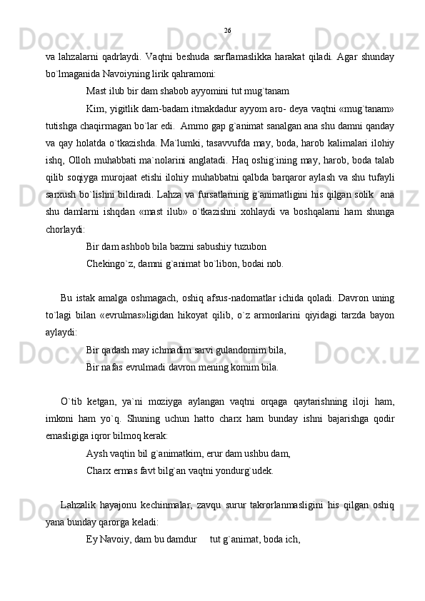 va   lahzalarni   qadrlaydi.   Vaqtni   beshuda   sarflamaslikka   harakat   qiladi.   Agar   shunday
bo`lmaganida Navoiyning lirik qahramoni:
Mast ilub bir dam shabob ayyomini tut mug`tanam
Kim, yigitlik dam-badam itmakdadur ayyom aro- deya vaqtni «mug`tanam»
tutishga chaqirmagan bo`lar edi.  Ammo gap g`animat sanalgan ana shu damni qanday
va qay holatda o`tkazishda.  Ma`lumki, tasavvufda may, boda, harob kalimalari ilohiy
ishq, Olloh muhabbati ma`nolarini anglatadi. Haq oshig`ining may, harob, boda talab
qilib  soqiyga  murojaat etishi ilohiy  muhabbatni  qalbda barqaror aylash va  shu  tufayli
sarxush bo`lishni bildiradi. Lahza va fursatlarning g`animatligini his qilgan solik   ana
shu   damlarni   ishqdan   «mast   ilub»   o`tkazishni   xohlaydi   va   boshqalarni   ham   shunga
chorlaydi: 
Bir dam ashbob bila bazmi sabushiy tuzubon
Chekingo`z, damni g`animat bo`libon, bodai nob.
Bu  istak  amalga   oshmagach,   oshiq   afsus-nadomatlar   ichida   qoladi.   Davron  uning
to`lagi   bilan   «evrulmas»ligidan   hikoyat   qilib,   o`z   armonlarini   qiyidagi   tarzda   bayon
aylaydi:
Bir qadash may ichmadim sarvi gulandomim bila,
Bir nafas evrulmadi davron mening komim bila.
  O`tib   ketgan,   ya`ni   moziyga   aylangan   vaqtni   orqaga   qaytarishning   iloji   ham,
imkoni   ham   yo`q.   Shuning   uchun   hatto   charx   ham   bunday   ishni   bajarishga   qodir
emasligiga iqror bilmoq kerak: 
Aysh vaqtin bil g`animatkim, erur dam ushbu dam,
Charx ermas favt bilg`an vaqtni yondurg`udek.
Lahzalik   hayajonu   kechinmalar,   zavqu   surur   takrorlanmasligini   his   qilgan   oshiq
yana bunday qarorga keladi:
Ey Navoiy, dam bu damdur   tut g`animat, boda ich, 26 