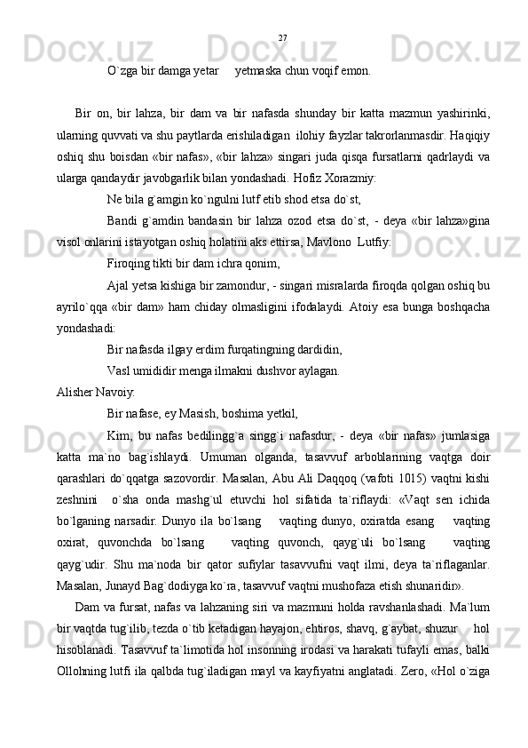 O`zga bir damga yetar   yetmaska chun voqif emon.
Bir   on,   bir   lahza,   bir   dam   va   bir   nafasda   shunday   bir   katta   mazmun   yashirinki,
ularning quvvati va shu paytlarda erishiladigan  ilohiy fayzlar takrorlanmasdir. Haqiqiy
oshiq  shu   boisdan  «bir  nafas»,   «bir  lahza»  singari  juda  qisqa  fursatlarni   qadrlaydi   va
ularga qandaydir javobgarlik bilan yondashadi. Hofiz Xorazmiy: 
Ne bila g`amgin ko`ngulni lutf etib shod etsa do`st,
Bandi   g`amdin   bandasin   bir   lahza   ozod   etsa   do`st,   -   deya   «bir   lahza»gina
visol onlarini istayotgan oshiq holatini aks ettirsa, Mavlono  Lutfiy:
Firoqing tikti bir dam ichra qonim,
Ajal yetsa kishiga bir zamondur, - singari misralarda firoqda qolgan oshiq bu
ayrilo`qqa   «bir   dam»   ham   chiday   olmasligini   ifodalaydi.   Atoiy   esa   bunga   boshqacha
yondashadi:
Bir nafasda ilgay erdim furqatingning dardidin,
Vasl umididir menga ilmakni dushvor aylagan.
Alisher Navoiy:
Bir nafase, ey Masish, boshima yetkil,
Kim,   bu   nafas   bedilingg`a   singg`i   nafasdur,   -   deya   «bir   nafas»   jumlasiga
katta   ma`no   bag`ishlaydi.   Umuman   olganda,   tasavvuf   arboblarining   vaqtga   doir
qarashlari do`qqatga sazovordir. Masalan, Abu Ali Daqqoq (vafoti 1015) vaqtni kishi
zeshnini     o`sha   onda   mashg`ul   etuvchi   hol   sifatida   ta`riflaydi:   «Vaqt   sen   ichida
bo`lganing   narsadir.   Dunyo   ila   bo`lsang     vaqting   dunyo,   oxiratda   esang     vaqting	
 
oxirat,   quvonchda   bo`lsang     vaqting   quvonch,   qayg`uli   bo`lsang     vaqting	
 
qayg`udir.   Shu   ma`noda   bir   qator   sufiylar   tasavvufni   vaqt   ilmi,   deya   ta`riflaganlar.
Masalan, Junayd Bag`dodiyga ko`ra, tasavvuf vaqtni mushofaza etish shunaridir».
  Dam va fursat, nafas va lahzaning siri va mazmuni holda ravshanlashadi. Ma`lum
bir vaqtda tug`ilib, tezda o`tib ketadigan hayajon, ehtiros, shavq, g`aybat, shuzur   hol	

hisoblanadi. Tasavvuf ta`limotida hol insonning irodasi va harakati tufayli emas, balki
Ollohning lutfi ila qalbda tug`iladigan mayl va kayfiyatni anglatadi. Zero, «Hol o`ziga 27 