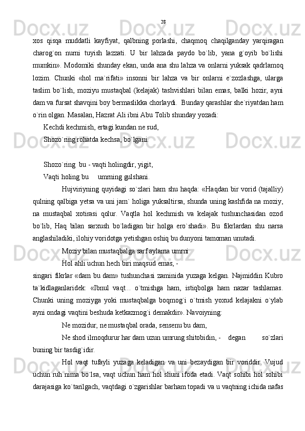 xos   qisqa   muddatli   kayfiyat,   qalbning   porlashi,   chaqmoq   chaqilganday   yarqiragan
charog`on   nurni   tuyish   lazzati.   U   bir   lahzada   paydo   bo`lib,   yana   g`oyib   bo`lishi
mumkin». Modomiki shunday ekan, unda ana shu lahza va onlarni yuksak qadrlamoq
lozim.   Chunki   «hol   ma`rifati»   insonni   bir   lahza   va   bir   onlarni   e`zozlashga,   ularga
taslim   bo`lish,   moziyu   mustaqbal   (kelajak)   tashvishlari   bilan   emas,   balki   hozir,   ayni
dam va fursat shavqini boy bermaslikka chorlaydi.  Bunday qarashlar she`riyatdan ham
o`rin olgan. Masalan, Hazrat Ali ibni Abu Tolib shunday yozadi:
Kechdi kechmish, ertagi kundan ne sud,
Shozo`ring rohatda kechsa, bo`lgani.
Shozo`ring  bu - vaqti holingdir, yigit,
Vaqti holing bu   umrning gulshani.
Hujviriyning  quyidagi   so`zlari   ham   shu   haqda:   «Haqdan  bir  vorid  (tajalliy)
qulning qalbiga yetsa va uni jam` holiga yuksaltirsa, shunda uning kashfida na moziy,
na   mustaqbal   xotirasi   qolur.   Vaqtla   hol   kechmish   va   kelajak   tushunchasidan   ozod
bo`lib,   Haq   bilan   sarxush   bo`ladigan   bir   holga   ero`shadi».   Bu   fikrlardan   shu   narsa
anglashiladiki, ilohiy voridotga yetishgan oshiq bu dunyoni tamoman unutadi.  
Moziy bilan mustaqbalga sarf aylama umrni 
Hol ahli uchun hech biri maqsud emas, - 
singari fikrlar «dam bu dam» tushunchasi  zaminida yuzaga kelgan. Najmiddin Kubro
ta`kidlaganlaridek:   «Ibnul   vaqt...   o`tmishga   ham,   istiqbolga   ham   nazar   tashlamas.
Chunki   uning   moziyga   yoki   mustaqbalga   boqmog`i   o`tmish   yoxud   kelajakni   o`ylab
ayni ondagi vaqtini beshuda ketkazmog`i demakdir». Navoiyning: 
Ne mozidur, ne mustaqbal orada, sensenu bu dam,
Ne shod ilmoqdurur har dam uzun umrung shitobidin, -  degan   so`zlari
buning bir tasdig`idir. 
Hol   vaqt   tufayli   yuzaga   keladigan   va   uni   bezaydigan   bir   voriddir.   Vujud
uchun ruh nima bo`lsa,  vaqt uchun ham  hol  shuni  ifoda  etadi.  Vaqt sohibi  hol  sohibi
darajasiga ko`tarilgach, vaqtdagi o`zgarishlar barham topadi va u vaqtning ichida nafas 28 