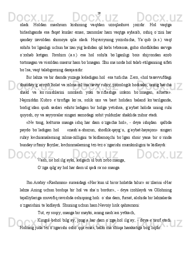 oladi.   Holdan   mashrum   kishining   vaqtdan   uzoqlashuvi   joizdir.   Hol   vaqtga
birlashganda   esa   faqat   kunlar   emas,   zamonlar   ham   vaqtga   aylanib,   oshiq   o`zini   har
qanday   zavoldan   shimoya   qila   oladi.   Hujviriyning   yozishicha,   Ya`qub   (a.s.)   vaqt
sohibi bo`lganligi uchun ba`zan yig`lashdan qil kabi tebransa, goho shodlikdan sarvga
o`xshab   ketgan.   Ibrohim   (a.s.)   esa   hol   sohibi   bo`lganligi   bois   shijrondan   azob
tortmagan va visoldan masrur ham bo`lmagan. Shu ma`noda hol talab etilganning sifati
bo`lsa, vaqt talabgorning darajasidir.
Bir lahza va bir damda yuzaga keladigan hol  esa turlicha. Zero, «hol tasavvufdagi
shunday g`aroyib holat va xilma-xil ma`naviy ruhiy, psixologik hodisaki, uning barcha
shakl   va   ko`rinishlarini   nomlash   yoki   ta`riflashga   imkon   bo`lmagan,   albatta».
Najmiddin   Kubro   e`tirofiga   ko`ra,   solik   uns   va   bast   holidan   baland   ko`tarilganda,
borlig`idan   qush   saslari   eshito`ladigan   bir   holga   yetishsa,   g`aybat   holida   uning   ruhi
quyosh, oy va sayyoralar singari samodagi sobit yulduzlar shaklida zuhur etadi.  
«Ne   tong,   keltursa   manga   ishq   har   dam   o`zgacha   hol»,   -   deya   ishqdan     qalbda
paydo   bo`ladigan   hol     «nash`a-shuzun,   shodlik-qayg`u,   g`aybat-hayajon»   singari
ruhiy   kechinmalarning   xilma-xilligini   ta`kidlamoqchi   bo`lgan   shoir   yana   bir   o`rinda
bunday irfoniy fayzlar, kechinmalarning tez-tez o`zgarishi mumkinligini ta`kidlaydi: 
Vash, ne hol ilg`ayki, kelgach ul buti zebo manga,
O`zga qilg`ay hol har dam ul qadi ra`no manga. 
Ibn Arabiy «Rashmon» surasidagi «Har kun ul biror holatda bilur» so`zlarini «Har
lahza   Aning   uchun   boshqa   bir   hol   va   sha`n   bordur»,   -   deya   izohlaydi   va   Ollohning
tajalliylariga muvofiq ravishda oshiqning holi  o`sha dam, fursat, alohida bir lahzalarda
o`zgarishini ta`kidlaydi. Shuning uchun ham Navoiy lirik qahramoni:
Tut, ey soqiy, manga bir mayki, aning nash`asi yetkach,
Kingul   behol   bilg`ay,  jong`a  har  dam   o`zga  hol   ilg`ay,  -  deya  e`tirof  etadi.
Holning juda tez o`zgarishi osho`qqa emas, balki ma`shuqa harakatiga bog`liqdir: 29 