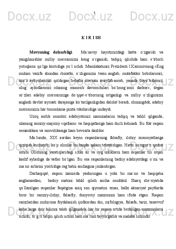 K I R I SH
Mavzuning   dolzarbligi .     Ma`naviy   hayotimizdagi   katta   o`zgarish   va
yangilanishlar   milliy   merosimizni   keng   o`rganish,   tadqiq   qilishda   ham   e`tiborli
yutuqlarni qo`lga kiritishga yo`l ochdi. Mamlakatimiz Prezidenti I.Karimovning «Eng
muhim   vazifa   shundan   iboratki,   o`zligimizni   teran   anglab,   mutafakkir   bobolarimiz,
azo`z   avliyolarimiz   qoldirgan   bebaho   merosni   avaylab-asrab,   yanada   boyo`tishimiz,
ulug`   ajdodlarimiz   ishining   munosib   davomchilari   bo`lmog`imiz   darkor»,   degan
so`zlari   adabiy   merosimizga   do`qqat-e`tiborning   ortganligi   va   milliy   o`zligimizni
anglash davlat siyosati darajasiga ko`tarilganligidan dalolat beradi, shuningdek, adabiy
merosimizni har tomonlama puxta tekshirishga undaydi.
Uzoq   asrlik   mumtoz   adabiyotimiz   namunalarini   tadqiq   va   tahlil   qilganda,
ularning ramziy-majoziy «qatlam» va haqiqatlariga ham duch kelinadi. Bu fikr raqam
semantikasi va simvolikasiga ham bevosita daxldor.
Ma`lumki,   XIX   asrdan   keyin   raqamlarning   falsafiy,   ilohiy   xususiyatlariga
qiziqish  kuchayib,   ko`p  olimlar  bu  haqda  qalam  tebratishgan.   Hatto  so`ngso`z  qudrat
sohibi   Ollohning   yaratiqlaridagi   ichki   sir   va   uyg`unliklarni   ham   raqamlar   tili   orqali
kashf   aylashga   da`vatlar   bo`lgan.   Bu   esa   raqamlarning   badiiy   adabiyotdagi   o`rni   va
ma`no sirlarini yoritishga rag`batni anchagina jonlantirgan.
Darhaqiqat,   raqam   zamirida   yashiringan   u   yoki   bu   ma`no   va   haqiqatni
anglamasdan,     badiiy   matnni   tahlil   qilish   ancha   mushkul.   Sharq   she`riyatida
qo`llanilgan   raqamlar   faqatgina   aniq   son   qiymatini   emas,   balki   aksariyat   paytlarda
biror   bir   ramziy-ilohiy,   falsafiy,   dunyoviy   mazmunni   ham   ifoda   etgan.   Raqam
ramzlaridan  mohirona  foydalanish   ijodkordan   din,   mifologiya,   falsafa,   tarix,  tasavvuf
kabo`larga doir bilimni talab qilganidek, har bir raqam ortida berkingan mazmunlarni
ochish, to`g`ri talqin qilish uchun ham ma`lum tayyorgarlik va malaka lozimdir. 3 