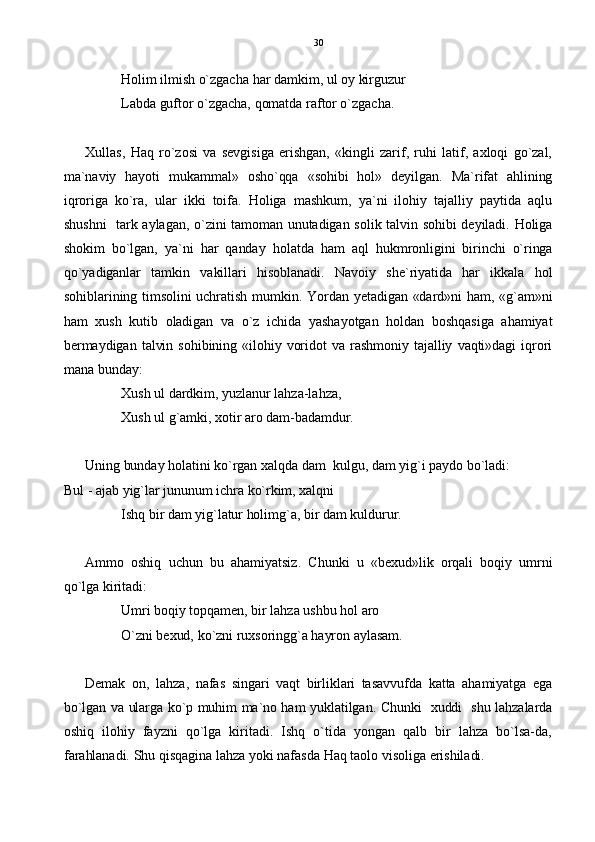 Holim ilmish o`zgacha har damkim, ul oy kirguzur
Labda guftor o`zgacha, qomatda raftor o`zgacha.
Xullas,   Haq   ro`zosi   va   sevgisiga   erishgan,   «kingli   zarif,   ruhi   latif,   axloqi   go`zal,
ma`naviy   hayoti   mukammal»   osho`qqa   «sohibi   hol»   deyilgan.   Ma`rifat   ahlining
iqroriga   ko`ra,   ular   ikki   toifa.   Holiga   mashkum,   ya`ni   ilohiy   tajalliy   paytida   aqlu
shushni   tark aylagan, o`zini tamoman unutadigan solik talvin sohibi deyiladi. Holiga
shokim   bo`lgan,   ya`ni   har   qanday   holatda   ham   aql   hukmronligini   birinchi   o`ringa
qo`yadiganlar   tamkin   vakillari   hisoblanadi.   Navoiy   she`riyatida   har   ikkala   hol
sohiblarining  timsolini  uchratish mumkin.  Yordan yetadigan  «dard»ni  ham, «g`am»ni
ham   xush   kutib   oladigan   va   o`z   ichida   yashayotgan   holdan   boshqasiga   ahamiyat
bermaydigan  talvin  sohibining  «ilohiy  voridot   va   rashmoniy   tajalliy  vaqti»dagi   iqrori
mana bunday:
Xush ul dardkim, yuzlanur lahza-lahza,
Xush ul g`amki, xotir aro dam-badamdur.
Uning bunday holatini ko`rgan xalqda dam  kulgu, dam yig`i paydo bo`ladi:
Bul - ajab yig`lar jununum ichra ko`rkim, xalqni
Ishq bir dam yig`latur holimg`a, bir dam kuldurur.
Ammo   oshiq   uchun   bu   ahamiyatsiz.   Chunki   u   «bexud»lik   orqali   boqiy   umrni
qo`lga kiritadi: 
Umri boqiy topqamen, bir lahza ushbu hol aro
O`zni bexud, ko`zni ruxsoringg`a hayron aylasam.
Demak   on,   lahza,   nafas   singari   vaqt   birliklari   tasavvufda   katta   ahamiyatga   ega
bo`lgan va ularga ko`p muhim ma`no ham yuklatilgan. Chunki   xuddi   shu lahzalarda
oshiq   ilohiy   fayzni   qo`lga   kiritadi.   Ishq   o`tida   yongan   qalb   bir   lahza   bo`lsa-da,
farahlanadi. Shu qisqagina lahza yoki nafasda Haq taolo visoliga erishiladi. 30 