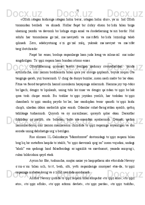«Olloh  istagan  kishisiga  istagan  holni  berur,  istagan  holni  olur»,  ya`ni    hol  Olloh
tomonidan   beriladi     va   olinadi.   Hollar   faqat   bir   ilohiy   ehson   bo`lishi   bilan   birga
ularning   yaxshi   va   davomli   bo`lishiga   ezgu   amal   va   ibodatlarning   ta`siri   bordir.   Hol
sohibi   har   tomonlama   go`zal,   ma`naviyatli   va   ma`rifatli   bo`lishi   lozimligi   talab
qilinadi.   Zero,   adabiyotning   o`zi   go`zal   xulq,   yuksak   ma`naviyat   va   ma`rifat
targ`ibotchisidir.
Faqat   bir   emas,   boshqa   raqamlarga   ham   juda   keng   va   xilma-xil     ma`nolar
singdirilgan. To`qqiz raqami ham bundan istisno emas.
Oltoyliklarning   qiyomat   tasviri   berilgan   qadimiy   rivoyatlaridan     birida
aytilishicha, oxir zamon boshlanishi bilan qora yer olovga qoplanib, buyuk xoqon Ota
tangriga qarab, yuz burarmish. U chog`da dunyo buzilar, inson nasli mahv bo`lar ekan.
Fitna va fasod tarqatuvchi hamol insonlarni hayajonga solarmish. Hamma joy tep-tekis
bo`lgach,   dengiz   to`lqinlanib,   uning   tubi   ko`rinar   va   dengiz   qa`ridan   to`qqiz   bo`lak
qora   tosh   chiqar   emish.   Bu   toshlar   to`qqiz   joyidan   yorilib,   har   toshdan   to`qqiz
chambarli   to`qqiz   sandiq   paydo   bo`lar,   har   sandiqdan   temir   qanotli   to`qqiz   kishi
chiqib,   ulardan   ikkisi   sardorlik   qilar   emish.   Odamlar   rohat-farog`atdan   ajralib,   qattiq
tahlikaga   tusharmish.   Quyosh   va   oy   nursizlanar,   qorayib   qolar   ekan.   Daraxtlar
ildizidan   qo`porilib,   ota   boladan,   bola   ota-onasidan   ajralarmish.   Demak,   qadim
zamonlardayoq oxir zamon manzarasini chizishda to`qqiz raqamiga suyanilgan va shu
asosda uning dahshatiga urg`u berilgan.
Rus   olimasi   I.L.Galinskaya   Maxobxorat   dostonidagi   to`qqiz   raqami   bilan 
bog`liq bir metafora haqida to`xtalib,  to`qqiz darvozali qirg`on  inson vujudini, undagi
 
aholi   esa   qadimgi   hind   falsafasidagi   so`ngsizlik   va   mavhumot,   yanada   aniqrog`i,	
 
ruhni bildirishini qayd etadi.
Ayrim bir fikr, tushuncha, nuqtai nazar yo haqiqatlarni aks ettirishda Navoiy
o`rni-o`rni   bilan   uch,   to`rt,   besh,   olti,   yetti   raqamlariga   murojaat   etsa-da,   to`qqiz
raqamiga nisbatan keng va o`zchil ravishda asoslanadi. 
Alisher Navoiy ijodida to`qqiz raqami bilan aloqador «to`qqiz ano», «to`qqiz
ato»,   «to`qqiz   aflok»,   «to`qqiz   arkoni   davlat»,   «to`qqiz   parda»,   «to`qqiz   tushfa», 31 