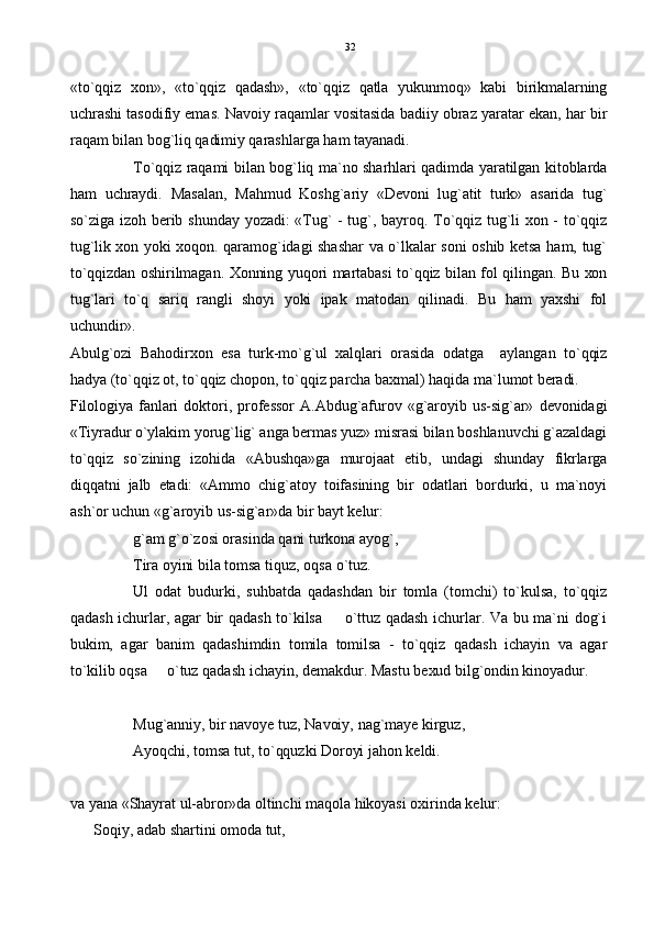 «to`qqiz   xon»,   «to`qqiz   qadash»,   «to`qqiz   qatla   yukunmoq»   kabi   birikmalarning
uchrashi tasodifiy emas. Navoiy raqamlar vositasida badiiy obraz yaratar ekan, har bir
raqam bilan bog`liq qadimiy qarashlarga ham tayanadi.
To`qqiz raqami bilan bog`liq ma`no sharhlari qadimda yaratilgan kitoblarda
ham   uchraydi.   Masalan,   Mahmud   Koshg`ariy   «Devoni   lug`atit   turk»   asarida   tug`
so`ziga izoh  berib shunday yozadi: «Tug`  - tug`,  bayroq.  To`qqiz tug`li  xon - to`qqiz
tug`lik xon yoki xoqon. qaramog`idagi shashar va o`lkalar soni oshib ketsa ham, tug`
to`qqizdan oshirilmagan. Xonning yuqori martabasi to`qqiz bilan fol qilingan. Bu xon
tug`lari   to`q   sariq   rangli   shoyi   yoki   ipak   matodan   qilinadi.   Bu   ham   yaxshi   fol
uchundir».
Abulg`ozi   Bahodirxon   esa   turk-mo`g`ul   xalqlari   orasida   odatga     aylangan   to`qqiz
hadya (to`qqiz ot, to`qqiz chopon, to`qqiz parcha baxmal) haqida ma`lumot beradi.
Filologiya  fanlari  doktori,   professor   A.Abdug`afurov  «g`aroyib  us-sig`ar»  devonidagi
«Tiyradur o`ylakim yorug`lig` anga bermas yuz» misrasi bilan boshlanuvchi g`azaldagi
to`qqiz   so`zining   izohida   «Abushqa»ga   murojaat   etib,   undagi   shunday   fikrlarga
diqqatni   jalb   etadi:   «Ammo   chig`atoy   toifasining   bir   odatlari   bordurki,   u   ma`noyi
ash`or uchun «g`aroyib us-sig`ar»da bir bayt kelur:
g`am g`o`zosi orasinda qani turkona ayog`,
Tira oyini bila tomsa tiquz, oqsa  o` tuz.
Ul   odat   budurki,   suhbatda   qadashdan   bir   tomla   (tomchi)   to`kulsa,   to`qqiz
qadash ichurlar, agar bir qadash to`kilsa   o`ttuz qadash ichurlar. Va bu ma`ni dog`i
bukim,   agar   banim   qadashimdin   tomila   tomilsa   -   to`qqiz   qadash   ichayin   va   agar
to`kilib oqsa   o`tuz qadash ichayin, demakdur. Mastu bexud bilg`ondin kinoyadur.	

Mug`anniy, bir navoye tuz, Navoiy, nag`maye kirguz,
Ayoqchi, tomsa tut, t o` qquzki Doroyi jahon keldi.
va yana «Shayrat ul-abror»da oltinchi maqola hikoyasi oxirinda kelur:
Soqiy, adab shartini omoda tut, 32 