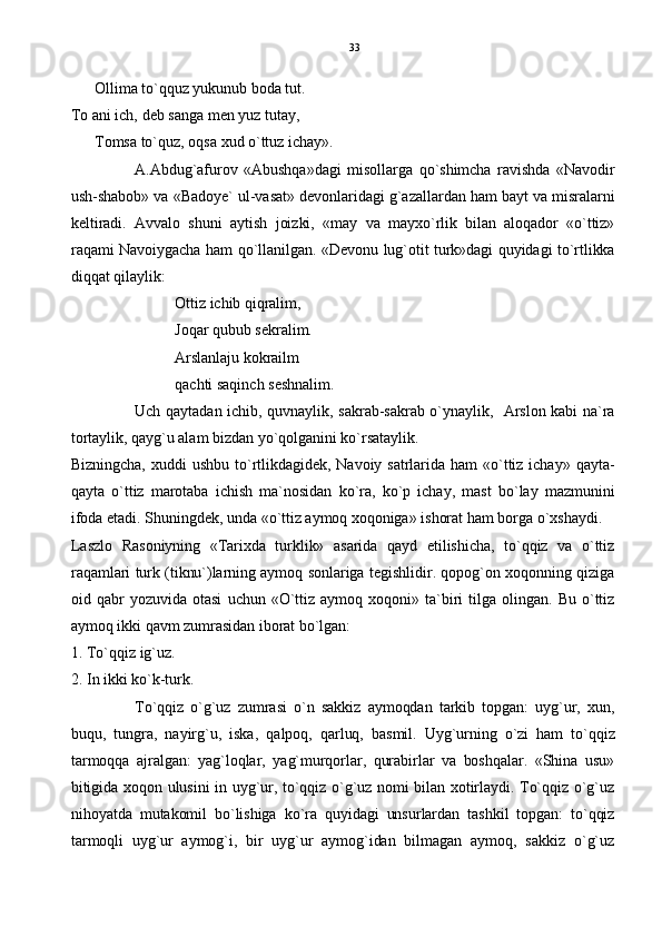 Ollima t o` qquz yukunub boda tut.
To ani ich, deb sanga men yuz tutay,
Tomsa to`quz, oqsa xud o`ttuz ichay».
A.Abdug`afurov   «Abushqa»dagi   misollarga   qo`shimcha   ravishda   «Navodir
ush-shabob» va «Badoye` ul-vasat» devonlaridagi g`azallardan ham bayt va misralarni
keltiradi.   Avvalo   shuni   aytish   joizki,   «may   va   mayxo`rlik   bilan   aloqador   «o`ttiz»
raqami Navoiygacha ham qo`llanilgan. «Devonu lug`otit turk»dagi quyidagi to`rtlikka
diqqat qilaylik: 
Ottiz ichib qiqralim,
Joqar qubub sekralim.
Arslanlaju kokrailm
qachti saqinch seshnalim.
Uch qaytadan ichib, quvnaylik, sakrab-sakrab o`ynaylik,   Arslon kabi na`ra
tortaylik, qayg`u alam bizdan yo`qolganini ko`rsataylik.
Bizningcha,   xuddi   ushbu  to`rtlikdagidek,   Navoiy  satrlarida  ham   «o`ttiz  ichay»  qayta-
qayta   o`ttiz   marotaba   ichish   ma`nosidan   ko`ra,   ko`p   ichay,   mast   bo`lay   mazmunini
ifoda etadi. Shuningdek, unda «o`ttiz aymoq xoqoniga» ishorat ham borga o`xshaydi.
Laszlo   Rasoniyning   «Tarixda   turklik»   asarida   qayd   etilishicha,   to`qqiz   va   o`ttiz
raqamlari turk (tiknu`)larning aymoq sonlariga tegishlidir. qopog`on xoqonning qiziga
oid  qabr   yozuvida   otasi   uchun   «O`ttiz  aymoq  xoqoni»   ta`biri   tilga   olingan.   Bu   o`ttiz
aymoq ikki qavm zumrasidan iborat bo`lgan:
1. To`qqiz ig`uz.
2. In ikki ko`k-turk.
To`qqiz   o`g`uz   zumrasi   o`n   sakkiz   aymoqdan   tarkib   topgan:   uyg`ur,   xun,
buqu,   tungra,   nayirg`u,   iska,   qalpoq,   qarluq,   basmil.   Uyg`urning   o`zi   ham   to`qqiz
tarmoqqa   ajralgan:   yag`loqlar,   yag`murqorlar,   qurabirlar   va   boshqalar.   «Shina   usu»
bitigida xoqon ulusini in uyg`ur, to`qqiz o`g`uz nomi bilan xotirlaydi. To`qqiz o`g`uz
nihoyatda   mutakomil   bo`lishiga   ko`ra   quyidagi   unsurlardan   tashkil   topgan:   to`qqiz
tarmoqli   uyg`ur   aymog`i,   bir   uyg`ur   aymog`idan   bilmagan   aymoq,   sakkiz   o`g`uz 33 