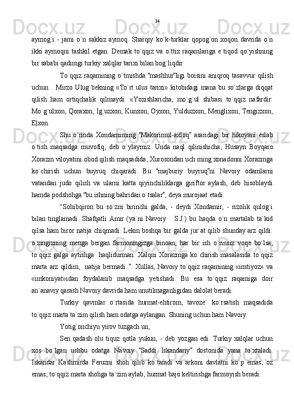 aymog`i   -   jami   o`n   sakkiz   aymoq.   Sharqiy   ko`k-turklar   qopog`on   xoqon   davrida   o`n
ikki   aymoqni   tashkil   etgan.   Demak   to`qqiz   va   o`ttiz  raqamlariga   e`tiqod   qo`yishning
bir sababi qadimgi turkiy xalqlar tarixi bilan bog`liqdir. 
To`qqiz  raqamining  o`tmishda  mashhur ligi   boisini   aniqroq  tasavvur  qilish 
uchun      Mirzo  Ulug`bekning   «To`rt  ulus   tarixi»  kitobidagi   mana   bu  so`zlarga   diqqat
qilish   ham   ortiqchalik   qilmaydi:   «Yozishlaricha,   mo`g`ul   shibasi   to`qqiz   nafardir:
Mo`g`ulxon, Qoraxon, Ig`uzxon, Kunxon, Oyxon, Yulduzxon, Menglixon, Tengizxon,
Elxon. 
Shu   o`rinda   Xondamirning   Makorimul-axloq   asaridagi   bir   hikoyani   eslab	
 
o`tish   maqsadga   muvofiq,   deb   o`ylaymiz.   Unda   naql   qilinishicha,   Husayn   Boyqaro
Xorazm viloyatini obod qilish maqsadida, Xurosondan uch ming xonadonni Xorazmga
ko`chirish   uchun   buyruq   chiqaradi.   Bu   majburiy   buyruq ni   Navoiy   odamlarni	
 
vatandan   judo   qilish   va   ularni   katta   qiyinchiliklarga   giriftor   aylash,   deb   hisoblaydi
hamda podshohga  bu ishning bahridan o`tsalar , deya murojaat etadi.	
 
“Sohibqiron   bu   so`zni   birinchi   galda,   -   deydi   Xondamir,   -   rizolik   qulog`i
bilan   tinglamadi.   Shafqatli   Amir   (ya`ni   Navoiy   S.J.)   bu   haqda   o`n   martalab   ta`kid	

qilsa ham biror natija chiqmadi. Lekin boshqa bir galda jur`at qilib shunday arz qildi:
o`zingizning   menga   bergan   farmoningizga   binoan,   har   bir   ish   o`rinsiz   voqe   bo`lsa,
to`qqiz  galga  aytishga    haqlidurman.   Xalqni   Xorazmga   ko`chirish  masalasida   to`qqiz
marta  arz  qildim,    natija  bermadi.. .   Xullas,   Navoiy  to`qqiz  raqamining  «imtiyoz»  va	

«imkoniyat»idan   foydalanib   maqsadga   yetishadi.   Bu   esa   to`qqiz   raqamiga   doir
an`anaviy qarash Navoiy davrida ham unutilmaganligidan dalolat beradi.
Turkiy   qavmlar   o`rtasida   hurmat-ehtirom,   tavoze`   ko`rsatish   maqsadida
to`qqiz marta ta`zim qilish ham odatga aylangan. Shuning uchun ham Navoiy:
Yotig`onchiyu yirov tuzgach un,
Sen   qadash   olu   tiquz   qotla   yukun,   -   deb   yozgan   edi.   Turkiy  xalqlar   uchun
xos   bo`lgan   ushbu   odatga   Navoiy   Saddi   Iskandariy   dostonida   yana   to`xtaladi.	
 
Iskandar   Kashmirda   Feruzni   shoh   qilib   ko`taradi   va   arkoni   davlatni   ko`p   emas,   oz
emas, to`qqiz marta shohga ta`zim aylab, hurmat bajo keltirishga farmoyish beradi: 34 