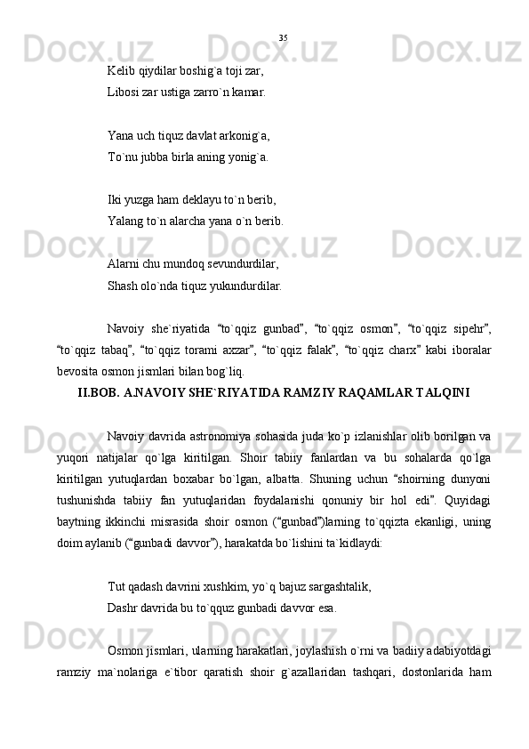 Kelib qiydilar boshig`a toji zar,
Libosi zar ustiga zarro`n kamar.
Yana uch tiquz davlat arkonig`a,
To`nu jubba birla aning yonig`a.
Iki yuzga ham deklayu to`n berib,
Yalang to`n alarcha yana o`n berib.
Alarni chu mundoq sevundurdilar,
Shash olo`nda tiquz yukundurdilar.
Navoiy   she`riyatida   to`qqiz   gunbad ,   to`qqiz   osmon ,   to`qqiz   sipehr ,     
to`qqiz   tabaq ,   to`qqiz   torami   axzar ,   to`qqiz   falak ,   to`qqiz   charx   kabi   iboralar	
       
bevosita osmon jismlari bilan bog`liq. 
II.BOB. A.NAVOIY SHE`RIYATIDA RAMZIY RAQAMLAR TALQINI
Navoiy davrida astronomiya sohasida juda ko`p izlanishlar olib borilgan va
yuqori   natijalar   qo`lga   kiritilgan.   Shoir   tabiiy   fanlardan   va   bu   sohalarda   qo`lga
kiritilgan   yutuqlardan   boxabar   bo`lgan,   albatta.   Shuning   uchun   shoirning   dunyoni	

tushunishda   tabiiy   fan   yutuqlaridan   foydalanishi   qonuniy   bir   hol   edi .   Quyidagi	

baytning   ikkinchi   misrasida   shoir   osmon   ( gunbad )larning   to`qqizta   ekanligi,   uning	
 
doim aylanib ( gunbadi davvor ), harakatda bo`lishini ta`kidlaydi:	
 
Tut qadash davrini xushkim, yo`q bajuz sargashtalik,
Dashr davrida bu to`qquz gunbadi davvor esa.
Osmon jismlari, ularning harakatlari, joylashish o`rni va badiiy adabiyotdagi
ramziy   ma`nolariga   e`tibor   qaratish   shoir   g`azallaridan   tashqari,   dostonlarida   ham 35 