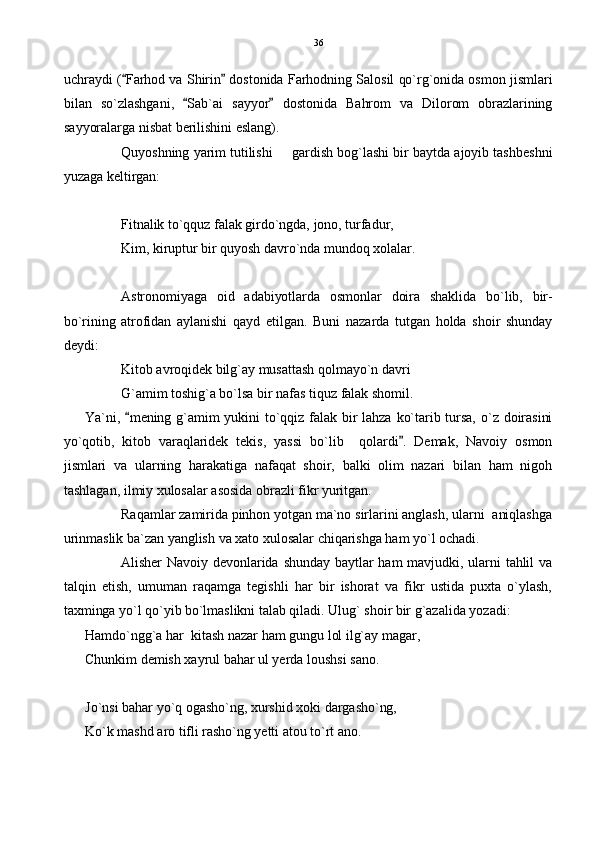 uchraydi ( Farhod va Shirin  dostonida Farhodning Salosil qo`rg`onida osmon jismlari 
bilan   so`zlashgani,   Sab`ai   sayyor   dostonida   Bahrom   va   Dilorom   obrazlarining	
 
sayyoralarga nisbat berilishini eslang).
Quyoshning yarim tutilishi   gardish bog`lashi bir baytda ajoyib tashbeshni	

yuzaga keltirgan:
Fitnalik to`qquz falak girdo`ngda, jono, turfadur,
Kim, kiruptur bir quyosh davro`nda mundoq xolalar.
Astronomiyaga   oid   adabiyotlarda   osmonlar   doira   shaklida   bo`lib,   bir-
bo`rining   atrofidan   aylanishi   qayd   etilgan.   Buni   nazarda   tutgan   holda   shoir   shunday
deydi:
Kitob avroqidek bilg`ay musattash qolmayo`n davri
G`amim toshig`a bo`lsa bir nafas tiquz falak shomil.
Ya`ni,  mening  g`amim  yukini   to`qqiz  falak  bir  lahza  ko`tarib  tursa,   o`z  doirasini	

yo`qotib,   kitob   varaqlaridek   tekis,   yassi   bo`lib     qolardi .   Demak,   Navoiy   osmon	

jismlari   va   ularning   harakatiga   nafaqat   shoir,   balki   olim   nazari   bilan   ham   nigoh
tashlagan, ilmiy xulosalar asosida obrazli fikr yuritgan.
Raqamlar zamirida pinhon yotgan ma`no sirlarini anglash, ularni  aniqlashga
urinmaslik ba`zan yanglish va xato xulosalar chiqarishga ham yo`l ochadi.
Alisher  Navoiy  devonlarida shunday  baytlar ham mavjudki,  ularni  tahlil va
talqin   etish,   umuman   raqamga   tegishli   har   bir   ishorat   va   fikr   ustida   puxta   o`ylash,
taxminga yo`l qo`yib bo`lmaslikni talab qiladi. Ulug` shoir bir g`azalida yozadi:
Hamdo`ngg`a har  kitash nazar ham gungu lol ilg`ay magar,
Chunkim demish xayrul bahar ul yerda loushsi sano.
Jo`nsi bahar yo`q ogasho`ng, xurshid xoki dargasho`ng,
Ko`k mashd aro tifli rasho`ng yetti atou to`rt ano. 36 