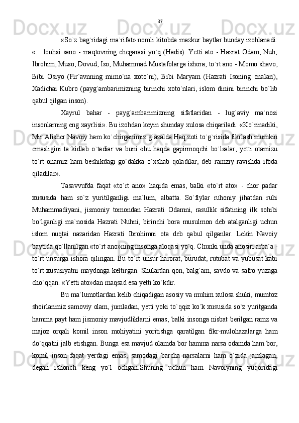 «So`z bag`ridagi ma`rifat» nomli kitobda mazkur baytlar bunday izohlanadi:
«...   louhsi   sano  -  maqtovning  chegarasi   yo`q  (Hadis).  Yetti  ato  -  Hazrat   Odam,  Nuh,
Ibrohim, Muso, Dovud, Iso, Muhammad Mustafolarga ishora; to`rt ano - Momo shavo,
Bibi   Osiyo   (Fir`avnning   mimo`na   xoto`ni),   Bibi   Maryam   (Hazrati   Isoning   onalari),
Xadichai   Kubro  (payg`ambarimizning  birinchi   xoto`nlari,  islom   dinini   birinchi   bo`lib
qabul qilgan inson).
Xayrul   bahar   -   payg`ambarimizning   sifatlaridan   -   lug`aviy   ma`nosi
insonlarning eng xayrlisi». Bu izohdan keyin shunday xulosa chiqariladi: «Ko`rinadiki,
Mir Alisher Navoiy ham ko`chirganimiz g`azalda Haq zoti to`g`risida fikrlash mumkin
emasligini   ta`kidlab   o`tadiar   va   buni   «bu   haqda   gapirmoqchi   bo`lsalar,   yetti   otamizu
to`rt   onamiz   ham   beshikdagi   go`dakka   o`xshab   qoladilar,   deb   ramziy   ravishda   ifoda
qiladilar».
Tasavvufda   faqat   «to`rt   ano»   haqida   emas,   balki   «to`rt   ato»   -   chor   padar
xususida   ham   so`z   yuritilganligi   ma`lum,   albatta.   So`fiylar   ruhoniy   jihatdan   ruhi
Muhammadiyani,   jismoniy   tomondan   Hazrati   Odamni,   rasullik   sifatining   ilk   sohibi
bo`lganligi   ma`nosida   Hazrati   Nuhni,   birinchi   bora   musulmon   deb   atalganligi   uchun
islom   nuqtai   nazaridan   Hazrati   Ibrohimni   ota   deb   qabul   qilganlar.   Lekin   Navoiy
baytida qo`llanilgan «to`rt ano»ning insonga aloqasi yo`q. Chunki unda anosiri arba`a -
to`rt unsurga ishora qilingan. Bu to`rt unsur harorat, burudat, rutubat va yubusat  kabi
to`rt xususiyatni maydonga keltirgan. Shulardan qon, balg`am, savdo va safro yuzaga
cho`qqan. «Yetti ato»dan maqsad esa yetti ko`kdir. 
Bu ma`lumotlardan kelib chiqadigan asosiy va muhim xulosa shuki, mumtoz
shoirlarimiz samoviy olam, jumladan, yetti yoki to`qqiz ko`k xususida so`z yuritganda
hamma payt ham jismoniy mavjudliklarni emas, balki insonga nisbat berilgan ramz va
majoz   orqali   komil   inson   mohiyatini   yoritishga   qaratilgan   fikr-mulohazalarga   ham
do`qqatni jalb etishgan. Bunga esa mavjud olamda bor hamma narsa odamda ham bor,
komil   inson   faqat   yerdagi   emas,   samodagi   barcha   narsalarni   ham   o`zida   jamlagan,
degan   ishonch   keng   yo`l   ochgan.Shuning   uchun   ham   Navoiyning   yuqoridagi 37 