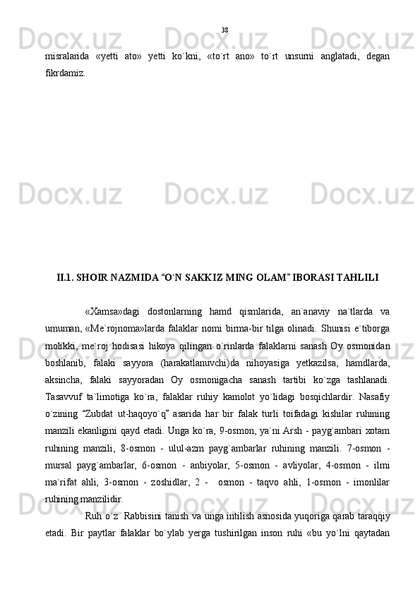 misralarida   «yetti   ato»   yetti   ko`kni,   «to`rt   ano»   to`rt   unsurni   anglatadi,   degan
fikrdamiz.
II.1. SHOIR NAZMIDA  O`N SAKKIZ MING OLAM  IBORASI TAHLILI 
«Xamsa»dagi   dostonlarning   hamd   qismlarida,   an`anaviy   na`tlarda   va
umuman,   «Me`rojnoma»larda   falaklar   nomi   birma-bir   tilga   olinadi.   Shunisi   e`tiborga
molikki,   me`roj   hodisasi   hikoya   qilingan   o`rinlarda   falaklarni   sanash   Oy   osmonidan
boshlanib,   falaki   sayyora   (harakatlanuvchi)da   nihoyasiga   yetkazilsa,   hamdlarda,
aksincha,   falaki   sayyoradan   Oy   osmonigacha   sanash   tartibi   ko`zga   tashlanadi.
Tasavvuf   ta`limotiga   ko`ra,   falaklar   ruhiy   kamolot   yo`lidagi   bosqichlardir.   Nasafiy
o`zining   Zubdat   ut-haqoyo`q   asarida   har   bir   falak   turli   toifadagi   kishilar   ruhining	
 
manzili ekanligini qayd etadi. Unga ko`ra, 9-osmon, ya`ni Arsh - payg`ambari xotam
ruhining   manzili,   8-osmon   -   ulul-azm   payg`ambarlar   ruhining   manzili.   7-osmon   -
mursal   payg`ambarlar,   6-osmon   -   anbiyolar,   5-osmon   -   avliyolar,   4-osmon   -   ilmi
ma`rifat   ahli,   3-osmon   -   zoshidlar,   2   -     osmon   -   taqvo   ahli,   1-osmon   -   imonlilar
ruhining manzilidir.
Ruh o`z   Rabbisini tanish va unga intilish asnosida yuqoriga qarab taraqqiy
etadi.   Bir   paytlar   falaklar   bo`ylab   yerga   tushirilgan   inson   ruhi   «bu   yo`lni   qaytadan 38 
