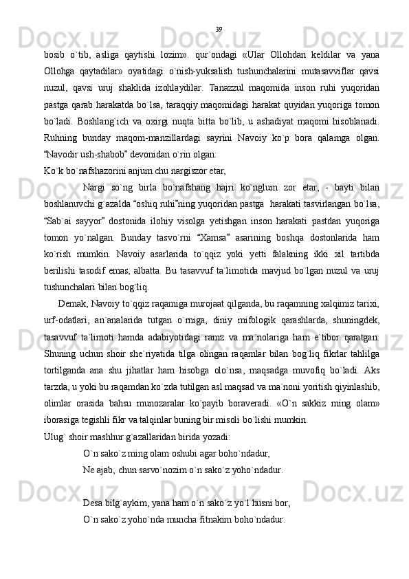 bosib   o`tib,   asliga   qaytishi   lozim».   qur`ondagi   «Ular   Ollohdan   keldilar   va   yana
Ollohga   qaytadilar»   oyatidagi   o`nish-yuksalish   tushunchalarini   mutasavviflar   qavsi
nuzul,   qavsi   uruj   shaklida   izohlaydilar.   Tanazzul   maqomida   inson   ruhi   yuqoridan
pastga qarab  harakatda bo`lsa,  taraqqiy maqomidagi  harakat  quyidan yuqoriga  tomon
bo`ladi.   Boshlang`ich   va   oxirgi   nuqta   bitta   bo`lib,   u   ashadiyat   maqomi   hisoblanadi.
Ruhning   bunday   maqom-manzillardagi   sayrini   Navoiy   ko`p   bora   qalamga   olgan.
Navodir ush-shabob  devonidan o`rin olgan: 
Ko`k bo`nafshazorini anjum chu nargiszor etar,
Nargi   so`ng   birla   bo`nafshang   hajri   ko`nglum   zor   etar,   -   bayti   bilan
boshlanuvchi g`azalda  oshiq ruhi ning yuqoridan pastga  harakati tasvirlangan bo`lsa,	
 
Sab`ai   sayyor   dostonida   ilohiy   visolga   yetishgan   inson   harakati   pastdan   yuqoriga	
 
tomon   yo`nalgan.   Bunday   tasvo`rni   Xamsa   asarining   boshqa   dostonlarida   ham	
 
ko`rish   mumkin.   Navoiy   asarlarida   to`qqiz   yoki   yetti   falakning   ikki   xil   tartibda
berilishi   tasodif   emas,   albatta.   Bu   tasavvuf   ta`limotida  mavjud  bo`lgan  nuzul   va  uruj
tushunchalari bilan bog`liq. 
Demak, Navoiy to`qqiz raqamiga murojaat qilganda, bu raqamning xalqimiz tarixi,
urf-odatlari,   an`analarida   tutgan   o`rniga,   diniy   mifologik   qarashlarda,   shuningdek,
tasavvuf   ta`limoti   hamda   adabiyotidagi   ramz   va   ma`nolariga   ham   e`tibor   qaratgan.
Shuning   uchun   shoir   she`riyatida   tilga   olingan   raqamlar   bilan   bog`liq   fikrlar   tahlilga
tortilganda   ana   shu   jihatlar   ham   hisobga   olo`nsa,   maqsadga   muvofiq   bo`ladi.   Aks
tarzda, u yoki bu raqamdan ko`zda tutilgan asl maqsad va ma`noni yoritish qiyinlashib,
olimlar   orasida   bahsu   munozaralar   ko`payib   boraveradi.   «O`n   sakkiz   ming   olam»
iborasiga tegishli fikr va talqinlar buning bir misoli bo`lishi mumkin.
Ulug` shoir mashhur g`azallaridan birida yozadi:
O`n sako`z ming olam oshubi agar boho`ndadur,
Ne ajab, chun sarvo`nozim o`n sako`z yoho`ndadur.
Desa bilg`aykim, yana ham o`n sako`z yo`l husni bor,
O`n sako`z yoho`nda muncha fitnakim boho`ndadur. 39 