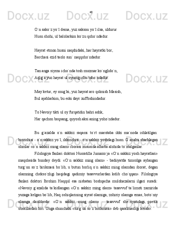 O`n sako`z yo`l dema, yuz sakson yo`l ilsa, uldurur
Husn shohi, ul balolarkim ko`zu qoho`ndadur.
Hayrat etmon husni naqshidaki, har hayratki bor,
Barchasi ezid taolo sun` naqqoho`ndadur.
Tan anga siymu icho`nda tosh muzmar ko`nglido`n,
Aqlg`a yuz hayrat ul oyning ichu toho`ndadur.
May ketur, ey mug`ki, yuz hayrat aro qolmish Masish,
Bul ajablarkim, bu eski dayr xuffoshindadur.
To Navoiy tikti ul oy furqatidin bahri ashk,
Har qachon boqsang, quyosh aksi aning yoho`ndadur.
Bu   g`azalda   o`n   sakkiz   raqami   to`rt   marotaba   ikki   ma`noda   ishlatilgan:
birinchisi - o`n sakkiz yo`l, ikkinchisi - o`n sakkiz yoshdagi husn. G`azalni sharhlagan
olimlar «o`n sakkiz ming olam» iborasi xususida albatta alohida to`xtalganlar.
Filologiya fanlari doktori Nusratilla Jumaxo`ja «O`n sakkiz yosh hayratlari»
maqolasida   bunday   deydi:   «O`n   sakkiz   ming   olam»   -   badiiyatda   timsolga   aylangan
turg`un  so`z   birikmasi   bo`lib,   u   butun   borliq  o`n  sakkiz   ming  olamdan   iborat,   degan
olamning   chekso`zligi   haqidagi   qadimiy   tasavvurlardan   kelib   cho`qqan».   Filologiya
fanlari   doktori   Ibrohim   Haqqul   esa   nisbatan   boshqacha   mulohazalarni   ilgari   suradi:
«Navoiy   g`azalida   ta`kidlangan   «O`n   sakkiz   ming   olam»   tasavvuf   ta`limoti   zamirida
yuzaga kelgan bo`lib, Haq oshiqlarining siyrat olamiga, zohiriy olamga emas, boto`niy
olamga   daxldordir.   «O`n   sakkiz   ming   olam»   -   tasavvuf   she`riyatidagi   poetik
obrazlardan biri. Unga shunchaki «turg`un so`z birikmasi» deb qaralmasligi kerak». 40 