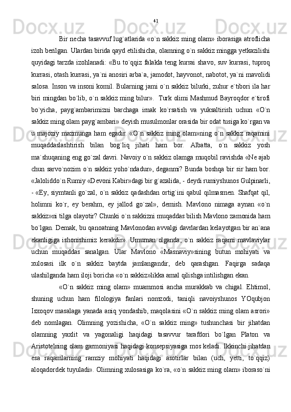 Bir necha tasavvuf lug`atlarida «o`n sakkiz ming olam» iborasiga atroflicha
izoh berilgan. Ulardan birida qayd etilishicha, olamning o`n sakkiz mingga yetkazilishi
quyidagi tarzda izohlanadi: «Bu to`qqiz falakla teng kurrai shavo, suv kurrasi, tuproq
kurrasi, otash kurrasi, ya`ni anosiri arba`a, jamodot, hayvonot, nabotot, ya`ni mavolidi
salosa. Inson va insoni komil. Bularning jami o`n sakkiz bilurki, zuhur e`tibori ila har
biri mingdan bo`lib, o`n sakkiz ming bilur».   Turk olimi Mashmud Bayroqdor e`tirofi
bo`yicha,   payg`ambarimizni   barchaga   irnak   ko`rsatish   va   yuksaltirish   uchun   «O`n
sakkiz ming olam payg`ambari» deyish musulmonlar orasida bir odat tusiga ko`rgan va
u  majoziy   mazmunga   ham   egadir.   «O`n  sakkiz   ming  olam»ning   o`n  sakkiz   raqamini
muqaddaslashtirish   bilan   bog`liq   jihati   ham   bor.   Albatta,   o`n   sakkiz   yosh
ma`shuqaning eng go`zal davri. Navoiy o`n sakkiz olamga muqobil ravishda «Ne ajab
chun sarvo`nozim o`n sakkiz yoho`ndadur», deganmi? Bunda boshqa bir sir ham bor.
«Jaloliddo`n Rumiy «Devoni Kabir»dagi bir g`azalida, - deydi rumiyshunos Gulpinarli,
- «Ey, siymtanli go`zal, o`n sakkiz qadashdan ortig`ini qabul qilmasmen. Shafqat qil,
holimni   ko`r,   ey   berahm,   ey   jallod   go`zal»,   demish.   Mavlono   nimaga   aynan   «o`n
sakkiz»ni tilga olayotir? Chunki o`n sakkizni muqaddas bilish Mavlono zamonida ham
bo`lgan. Demak, bu qanoatning Mavlonodan avvalgi davrlardan kelayotgan bir an`ana
ekanligiga   ishonishimiz   kerakdir».   Umuman   olganda,   o`n  sakkiz   raqami   mavlaviylar
uchun   muqaddas   sanalgan.   Ular   Mavlono   «Masnaviy»sining   butun   mohiyati   va
xulosasi   ilk   o`n   sakkiz   baytda   jamlangandir,   deb   qarashgan.   Faqirga   sadaqa
ulashilganda ham iloji boricha «o`n sakkiz»likka amal qilishga intilishgan ekan.
«O`n   sakkiz   ming   olam»   muammosi   ancha   murakkab   va   chigal.   Ehtimol,
shuning   uchun   ham   filologiya   fanlari   nomzodi,   taniqli   navoiyshunos   YOqubjon
Isxoqov masalaga yanada aniq yondashib, maqolasini «O`n sakkiz ming olam asrori»
deb   nomlagan.   Olimning   yozishicha,   «O`n   sakkiz   ming»   tushunchasi   bir   jihatdan
olamning   yaxlit   va   yagonaligi   haqidagi   tasavvur   tarafdori   bo`lgan   Platon   va
Aristotelning olam garmoniyasi haqidagi konsepsiyasiga mos keladi. Ikkinchi jihatdan
esa   raqamlarning   ramziy   mohiyati   haqidagi   asotirlar   bilan   (uch,   yetti,   to`qqiz)
aloqadordek tuyuladi». Olimning xulosasiga ko`ra, «o`n sakkiz ming olam» iboraso`ni 41 