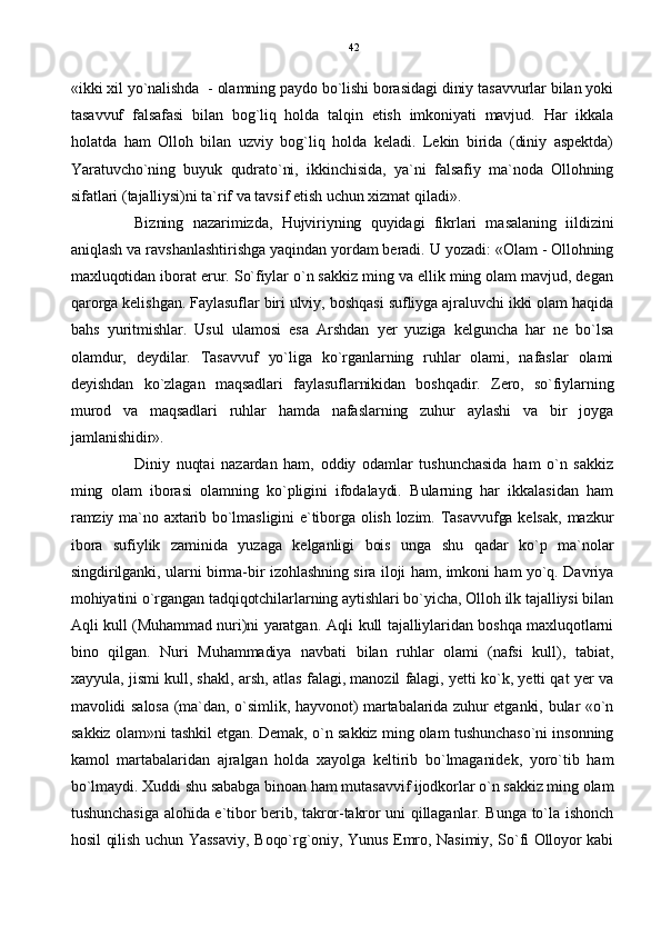 «ikki xil yo`nalishda  - olamning paydo bo`lishi borasidagi diniy tasavvurlar bilan yoki
tasavvuf   falsafasi   bilan   bog`liq   holda   talqin   etish   imkoniyati   mavjud.   Har   ikkala
holatda   ham   Olloh   bilan   uzviy   bog`liq   holda   keladi.   Lekin   birida   (diniy   aspektda)
Yaratuvcho`ning   buyuk   qudrato`ni,   ikkinchisida,   ya`ni   falsafiy   ma`noda   Ollohning
sifatlari (tajalliysi)ni ta`rif va tavsif etish uchun xizmat qiladi».
Bizning   nazarimizda,   Hujviriyning   quyidagi   fikrlari   masalaning   iildizini
aniqlash va ravshanlashtirishga yaqindan yordam beradi. U yozadi: «Olam - Ollohning
maxluqotidan iborat erur. So`fiylar o`n sakkiz ming va ellik ming olam mavjud, degan
qarorga kelishgan. Faylasuflar biri ulviy, boshqasi sufliyga ajraluvchi ikki olam haqida
bahs   yuritmishlar.   Usul   ulamosi   esa   Arshdan   yer   yuziga   kelguncha   har   ne   bo`lsa
olamdur,   deydilar.   Tasavvuf   yo`liga   ko`rganlarning   ruhlar   olami,   nafaslar   olami
deyishdan   ko`zlagan   maqsadlari   faylasuflarnikidan   boshqadir.   Zero,   so`fiylarning
murod   va   maqsadlari   ruhlar   hamda   nafaslarning   zuhur   aylashi   va   bir   joyga
jamlanishidir».
Diniy   nuqtai   nazardan   ham,   oddiy   odamlar   tushunchasida   ham   o`n   sakkiz
ming   olam   iborasi   olamning   ko`pligini   ifodalaydi.   Bularning   har   ikkalasidan   ham
ramziy ma`no axtarib bo`lmasligini e`tiborga olish lozim. Tasavvufga kelsak,  mazkur
ibora   sufiylik   zaminida   yuzaga   kelganligi   bois   unga   shu   qadar   ko`p   ma`nolar
singdirilganki, ularni birma-bir izohlashning sira iloji ham, imkoni ham yo`q. Davriya
mohiyatini o`rgangan tadqiqotchilarlarning aytishlari bo`yicha, Olloh ilk tajalliysi bilan
Aqli kull (Muhammad nuri)ni yaratgan. Aqli kull tajalliylaridan boshqa maxluqotlarni
bino   qilgan.   Nuri   Muhammadiya   navbati   bilan   ruhlar   olami   (nafsi   kull),   tabiat,
xayyula, jismi kull, shakl, arsh, atlas falagi, manozil falagi, yetti ko`k, yetti qat yer va
mavolidi salosa (ma`dan, o`simlik, hayvonot) martabalarida zuhur etganki, bular «o`n
sakkiz olam»ni tashkil etgan. Demak, o`n sakkiz ming olam tushunchaso`ni insonning
kamol   martabalaridan   ajralgan   holda   xayolga   keltirib   bo`lmaganidek,   yoro`tib   ham
bo`lmaydi. Xuddi shu sababga binoan ham mutasavvif ijodkorlar o`n sakkiz ming olam
tushunchasiga alohida e`tibor berib, takror-takror uni qillaganlar. Bunga to`la ishonch
hosil qilish uchun Yassaviy, Boqo`rg`oniy, Yunus Emro, Nasimiy, So`fi Olloyor kabi 42 