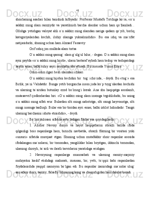 shoirlarning asarlari bilan tanishish kifoyadir. Professor Mustafo Totchiga ko`ra, «o`n
sakkiz   ming   olam   ramziydir   va   yaratilmish   barcha   olamlar   uchun   ham   qo`llaniladi...
Ollohga yetishgan valoyat ahli o`n sakkiz ming olamdan nariga qadam qo`yib, borliq
kategoriyalaridan   kechib,   ilohiy   olamga   yuksalmishdir».   Bu   esa   ishq   va   ma`rifat
natijasidurki, shuning uchun ham Ahmad Yassaviy:
Orif oshiq jon mulkida alam tortsa
O`n sakkiz ming qamug` olam g`ulg`ul bilur, - degan. O`n sakkiz ming olam
ayni paytda «o`n sakkiz ming hijob», ularni bartaraf aylash ham tashqi va tashqaridagi
sayrni emas, balki ruhiy sayri sayohatni aks ettiradi. Bu xususda Yunus Emro:
Odim-odim ilgari besh olamdan ichkari
O`n sakkiz ming hijobni kechdim bir   tog` icho`nda, - deydi. Bu «tog`» esa
Birlik, ya`ni Vahdatdir. Bunga yetib borguncha inson juda ko`p tuyg`ulardan kechishi
va   ularning   ta`siridan   butunlay   ozod   bo`lmog`i   kerak.   Ana   shu   haqiqatga   asoslanib,
mutasavvif ijodkorlardan biri: «O`n sakkiz ming olam insonga tegishlidurki, bu uning
o`n sakkiz ming sifati erur. Bulardan olti mingi nabototga, olti mingi hayvonotga, olti
mingi insonga taalluqli. Bular esa bir-biridan ayri emas, balki ixtilot holindadir. Tangri
ularning barchasini ishota etmishdir», - deydi.
Bo`lim xulosasi sifatida ayto`ladigan fikrlar esa quyidagilardir:
1.   Alisher   Navoiy   dunyo   va   hayot   haqiqatlarini   obrazli   tarzda   ifoda
qilganligi   bois   raqamlarga   ham,   birinchi   navbatda,   obrazli   fikrning   bir   vositasi   yoki
«unsuri»   sifatida   murojaat   etgan.   Shuning   uchun   mutafakkir   shoir   raqamlar   asosida
ifodalangan  ma`nolarni,  bir tomondan, yangiliklar bilan boyitgan,  ikkinchi tomondan,
ularning chiroyli, ta`sirli va ibratli tasvirlarini yaratishga erishgan.
2.   Navoiyning   raqamlarga   munosabati   va   ularning   ramziy-majoziy
mohiyatini   kashf   etishdagi   mahorati,   xususan,   bir,   yetti,   to`qqiz   kabi   raqamlardan
foydalanishda   yaqqol   namoyon   bo`lgan   edi.   Bu   raqamlar   zamiridagi   ma`nolar   ulug`
san`atkor diniy, tarixiy, falsafiy bilimining keng va chuqurligidan ham dalolat beradi. 43 