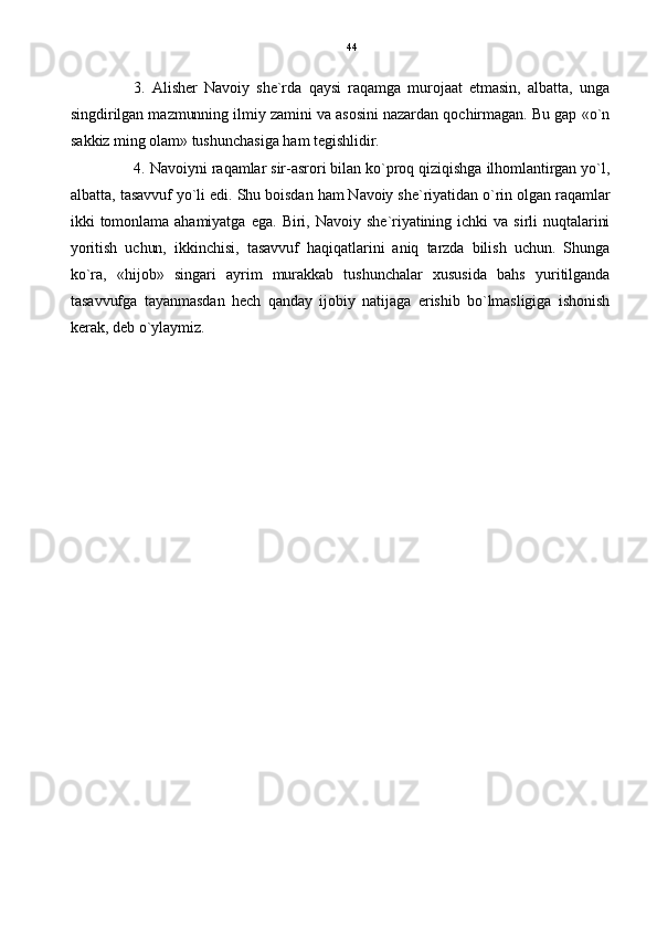 3.   Alisher   Navoiy   she`rda   qaysi   raqamga   murojaat   etmasin,   albatta,   unga
singdirilgan mazmunning ilmiy zamini va asosini nazardan qochirmagan. Bu gap «o`n
sakkiz ming olam» tushunchasiga ham tegishlidir.
4. Navoiyni raqamlar sir-asrori bilan ko`proq qiziqishga ilhomlantirgan yo`l,
albatta, tasavvuf yo`li edi. Shu boisdan ham Navoiy she`riyatidan o`rin olgan raqamlar
ikki   tomonlama   ahamiyatga   ega.   Biri,  Navoiy   she`riyatining  ichki   va   sirli   nuqtalarini
yoritish   uchun,   ikkinchisi,   tasavvuf   haqiqatlarini   aniq   tarzda   bilish   uchun.   Shunga
ko`ra,   «hijob»   singari   ayrim   murakkab   tushunchalar   xususida   bahs   yuritilganda
tasavvufga   tayanmasdan   hech   qanday   ijobiy   natijaga   erishib   bo`lmasligiga   ishonish
kerak, deb o`ylaymiz. 44 