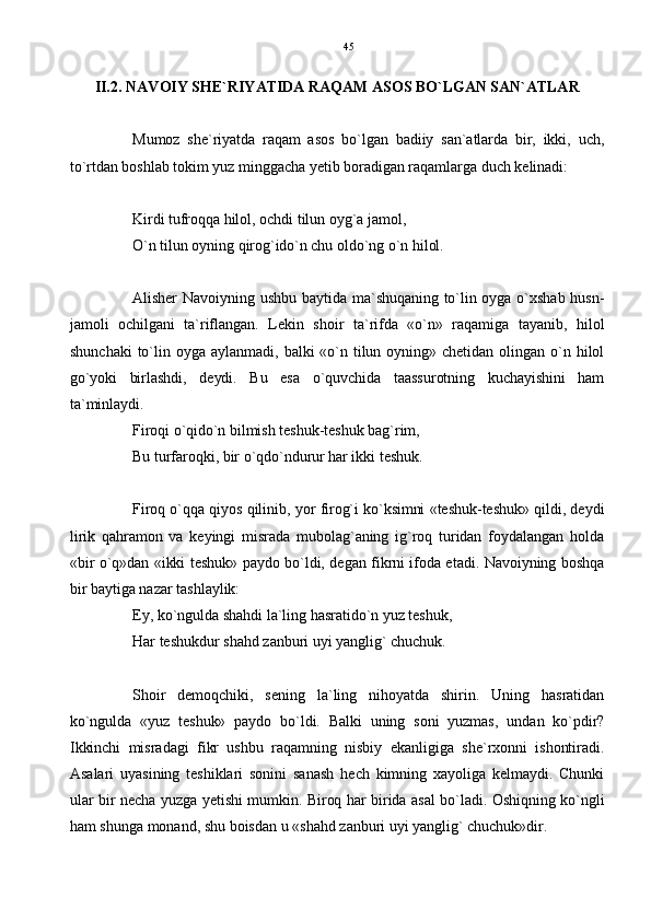 II.2. NAVOIY SHE`RIYATIDA RAQAM ASOS BO`LGAN SAN`ATLAR   
Mumoz   she`riyatda   raqam   asos   bo`lgan   badiiy   san`atlarda   bir,   ikki,   uch,
to`rtdan boshlab tokim yuz minggacha yetib boradigan raqamlarga duch kelinadi:
Kirdi tufroqqa hilol, ochdi tilun oyg`a jamol,
O`n tilun oyning qirog`ido`n chu oldo`ng o`n hilol.
Alisher  Navoiyning  ushbu baytida  ma`shuqaning to`lin oyga  o`xshab husn-
jamoli   ochilgani   ta`riflangan.   Lekin   shoir   ta`rifda   «o`n»   raqamiga   tayanib,   hilol
shunchaki   to`lin  oyga   aylanmadi,   balki   «o`n  tilun  oyning»   chetidan   olingan  o`n  hilol
go`yoki   birlashdi,   deydi.   Bu   esa   o`quvchida   taassurotning   kuchayishini   ham
ta`minlaydi.
Firoqi o`qido`n bilmish teshuk-teshuk bag`rim,
Bu turfaroqki, bir o`qdo`ndurur har ikki teshuk.
Firoq o`qqa qiyos qilinib, yor firog`i ko`ksimni «teshuk-teshuk» qildi, deydi
lirik   qahramon   va   keyingi   misrada   mubolag`aning   ig`roq   turidan   foydalangan   holda
«bir o`q»dan «ikki teshuk» paydo bo`ldi, degan fikrni ifoda etadi. Navoiyning boshqa
bir baytiga nazar tashlaylik:
Ey, ko`ngulda shahdi la`ling hasratido`n yuz teshuk,
Har teshukdur shahd zanburi uyi yanglig` chuchuk.
Shoir   demoqchiki,   sening   la`ling   nihoyatda   shirin.   Uning   hasratidan
ko`ngulda   «yuz   teshuk»   paydo   bo`ldi.   Balki   uning   soni   yuzmas,   undan   ko`pdir?
Ikkinchi   misradagi   fikr   ushbu   raqamning   nisbiy   ekanligiga   she`rxonni   ishontiradi.
Asalari   uyasining   teshiklari   sonini   sanash   hech   kimning   xayoliga   kelmaydi.   Chunki
ular bir necha yuzga yetishi mumkin. Biroq har birida asal bo`ladi. Oshiqning ko`ngli
ham shunga monand, shu boisdan u «shahd zanburi uyi yanglig` chuchuk»dir. 45 