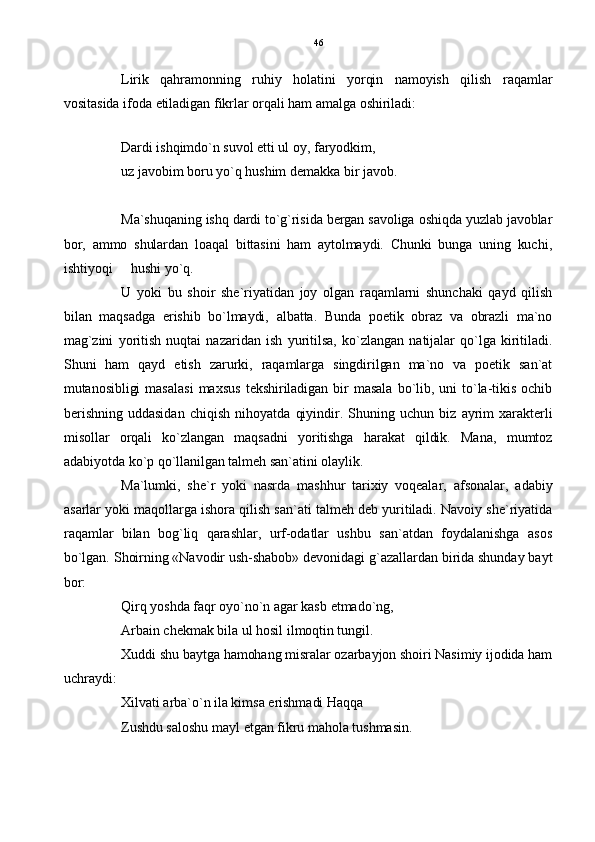 Lirik   qahramonning   ruhiy   holatini   yorqin   namoyish   qilish   raqamlar
vositasida ifoda etiladigan fikrlar orqali ham amalga oshiriladi:
Dardi ishqimdo`n suvol etti ul oy, faryodkim,
uz javobim boru yo`q hushim demakka bir javob.
Ma`shuqaning ishq dardi to`g`risida bergan savoliga oshiqda yuzlab javoblar
bor,   ammo   shulardan   loaqal   bittasini   ham   aytolmaydi.   Chunki   bunga   uning   kuchi,
ishtiyoqi   hushi yo`q.
U   yoki   bu   shoir   she`riyatidan   joy   olgan   raqamlarni   shunchaki   qayd   qilish
bilan   maqsadga   erishib   bo`lmaydi,   albatta.   Bunda   poetik   obraz   va   obrazli   ma`no
mag`zini   yoritish   nuqtai   nazaridan   ish   yuritilsa,   ko`zlangan   natijalar   qo`lga   kiritiladi.
Shuni   ham   qayd   etish   zarurki,   raqamlarga   singdirilgan   ma`no   va   poetik   san`at
mutanosibligi   masalasi   maxsus   tekshiriladigan  bir  masala   bo`lib,  uni  to`la-tikis   ochib
berishning   uddasidan   chiqish   nihoyatda   qiyindir.   Shuning   uchun   biz   ayrim   xarakterli
misollar   orqali   ko`zlangan   maqsadni   yoritishga   harakat   qildik.   Mana,   mumtoz
adabiyotda ko`p qo`llanilgan talmeh san`atini olaylik.
Ma`lumki,   she`r   yoki   nasrda   mashhur   tarixiy   voqealar,   afsonalar,   adabiy
asarlar yoki maqollarga ishora qilish san`ati talmeh deb yuritiladi. Navoiy she`riyatida
raqamlar   bilan   bog`liq   qarashlar,   urf-odatlar   ushbu   san`atdan   foydalanishga   asos
bo`lgan. Shoirning «Navodir ush-shabob» devonidagi g`azallardan birida shunday bayt
bor:
Qirq yoshda faqr oyo`no`n agar kasb etmado`ng,
Arbain chekmak bila ul hosil ilmoqtin tungil.
Xuddi shu baytga hamohang misralar ozarbayjon shoiri Nasimiy ijodida ham
uchraydi:
Xilvati arba`o`n ila kimsa erishmadi Haqqa
Zushdu saloshu mayl etgan fikru mahola tushmasin. 46 