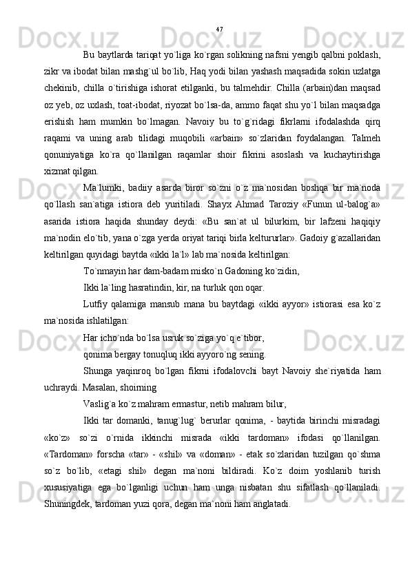Bu baytlarda tariqat yo`liga ko`rgan solikning nafsni yengib qalbni poklash,
zikr va ibodat bilan mashg`ul bo`lib, Haq yodi bilan yashash maqsadida sokin uzlatga
chekinib,   chilla   o`tirishiga   ishorat   etilganki,   bu   talmehdir.   Chilla   (arbain)dan   maqsad
oz yeb, oz uxlash, toat-ibodat, riyozat bo`lsa-da, ammo faqat shu yo`l bilan maqsadga
erishish   ham   mumkin   bo`lmagan.   Navoiy   bu   to`g`ridagi   fikrlarni   ifodalashda   qirq
raqami   va   uning   arab   tilidagi   muqobili   «arbain»   so`zlaridan   foydalangan.   Talmeh
qonuniyatiga   ko`ra   qo`llanilgan   raqamlar   shoir   fikrini   asoslash   va   kuchaytirishga
xizmat qilgan. 
Ma`lumki,   badiiy   asarda   biror   so`zni   o`z   ma`nosidan   boshqa   bir   ma`noda
qo`llash   san`atiga   istiora   deb   yuritiladi.   Shayx   Ahmad   Taroziy   «Funun   ul-balog`a»
asarida   istiora   haqida   shunday   deydi:   «Bu   san`at   ul   bilurkim,   bir   lafzeni   haqiqiy
ma`nodin elo`tib, yana o`zga yerda oriyat tariqi birla keltururlar». Gadoiy g`azallaridan
keltirilgan quyidagi baytda «ikki la`l» lab ma`nosida keltirilgan:
To`nmayin har dam-badam misko`n Gadoning ko`zidin,
Ikki la`ling hasratindin, kir, na turluk qon oqar.
Lutfiy   qalamiga   mansub   mana   bu   baytdagi   «ikki   ayyor»   istiorasi   esa   ko`z
ma`nosida ishlatilgan:
Har icho`nda bo`lsa usruk so`ziga yo`q e`tibor,
qonima bergay tonuqluq ikki ayyoro`ng sening.
Shunga   yaqinroq   bo`lgan   fikrni   ifodalovchi   bayt   Navoiy   she`riyatida   ham
uchraydi. Masalan, shoirning
Vaslig`a ko`z mahram ermastur, netib mahram bilur,
Ikki   tar   domanki,   tanug`lug`   berurlar   qonima,   -   baytida   birinchi   misradagi
«ko`z»   so`zi   o`rnida   ikkinchi   misrada   «ikki   tardoman»   ifodasi   qo`llanilgan.
«Tardoman»   forscha   «tar»   -   «shil»   va   «doman»   -   etak   so`zlaridan   tuzilgan   qo`shma
so`z   bo`lib,   «etagi   shil»   degan   ma`noni   bildiradi.   Ko`z   doim   yoshlanib   turish
xususiyatiga   ega   bo`lganligi   uchun   ham   unga   nisbatan   shu   sifatlash   qo`llaniladi.
Shuningdek, tardoman yuzi qora, degan ma`noni ham anglatadi. 47 