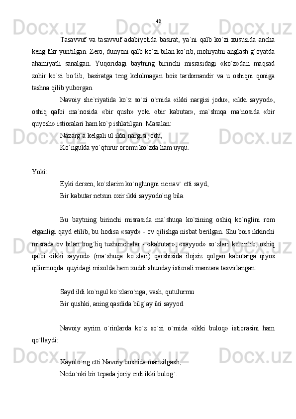Tasavvuf   va   tasavvuf   adabiyotida   basirat,   ya`ni   qalb   ko`zi   xususida   ancha
keng fikr yuritilgan. Zero, dunyoni qalb ko`zi bilan ko`rib, mohiyatni anglash g`oyatda
ahamiyatli   sanalgan.   Yuqoridagi   baytning   birinchi   misrasidagi   «ko`z»dan   maqsad
zohir   ko`zi   bo`lib,   basiratga   teng   kelolmagan   bois   tardomandir   va   u   oshiqni   qoniga
tashna qilib yuborgan.
Navoiy   she`riyatida   ko`z   so`zi   o`rnida   «ikki   nargisi   jodu»,   «ikki   sayyod»,
oshiq   qalbi   ma`nosida   «bir   qush»   yoki   «bir   kabutar»,   ma`shuqa   ma`nosida   «bir
quyosh» istioralari ham ko`p ishlatilgan. Masalan:
Nazarg`a kelgali ul ikki nargisi jodu,
Ko`ngulda yo`qturur oromu ko`zda ham uyqu.
Yoki:
Eyki dersen, ko`zlarim ko`nglungni ne nav` etti sayd,
Bir kabutar netsun oxir ikki sayyodo`ng bila.
Bu   baytning   birinchi   misrasida   ma`shuqa   ko`zining   oshiq   ko`nglini   rom
etganligi qayd etilib, bu hodisa «sayd» - ov qilishga nisbat berilgan. Shu bois ikkinchi
misrada   ov  bilan  bog`liq  tushunchalar   -  «kabutar»,   «sayyod»   so`zlari   keltirilib,   oshiq
qalbi   «ikki   sayyod»   (ma`shuqa   ko`zlari)   qarshisida   ilojsiz   qolgan   kabutarga   qiyos
qilinmoqda. quyidagi misolda ham xuddi shunday istiorali manzara tasvirlangan:
Sayd ildi ko`ngul ko`zlaro`nga, vash, qutulurmu
Bir qushki, aning qasdida bilg`ay iki sayyod. 
Navoiy   ayrim   o`rinlarda   ko`z   so`zi   o`rnida   «ikki   buloq»   istiorasini   ham
qo`llaydi:
Xayolo`ng etti Navoiy boshida manzilgash,
Nedo`nki bir tepada joriy erdi ikki bulog`. 48 