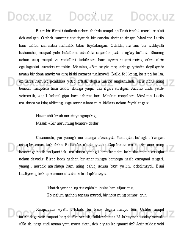Biror bir fikrni isbotlash uchun she`rda maqol qo`llash irsolul masal  san`ati
deb   atalgan.   O`zbek   mumtoz   she`riyatida   bir  qancha   shoirlar   singari   Mavlono   Lutfiy
ham   ushbu   san`atdan   mohirlik   bilan   foydalangan.   Odatda,   ma`lum   bir   ziddiyatli
tushuncha,   maqsad   yoki   holatlarni   ochishda   raqamlar   juda   o`ng`ay   bo`ladi.   Shuning
uchun   xalq   maqol   va   matallari   tarkibidan   ham   ayrim   raqamlarning   erkin   o`rin
egallaganini   kuzatish   mumkin.   Masalan,   «Bir   mayiz   qirq   kishiga   yetadi»   deyilganda
aynan bir dona mayiz va qirq kishi nazarda tutilmaydi. Balki fe`l keng, ko`z tiq bo`lsa,
oz   narsa   ham   ko`pchilikka   yetib   ortadi,   degan   ma`no   anglashiladi.   «Bir   noru   ming
bemor»   maqolida   ham   xuddi   shunga   yaqin   fikr   ilgari   surilgan.   Ammo   unda   yetib-
yetmaslik,   «qo`l   kalta»ligiga   ham   ishorat   bor.   Mazkur   maqoldan   Mavlono   Lutfiy
ma`shuqa va ishq ahlining unga munosabato`ni ta`kidlash uchun foydalangan:
Nazar ahli kirub nortek yangoqo`ng,
Masal: «Bir noru ming bemor» derlar.
Chunonchi,   yor  yanog`i   nor-anorga  o`xshaydi.   Yanoqdan   ko`ngli  o`rtangan
oshiq bir emas, ko`pchilik. Balki ular o`ndir, yuzdir. Gap bunda emas. «Bir anor ming
bemor»ga shifo bo`lganidek, ma`shuqa yanog`i ham ko`pdan-ko`p dardmand oshiqlar
uchun   davodir.   Biroq   hech   qachon   bir   anor   mingta   bemorga   nasib   etmagani   singari,
yanog`i   nordek   ma`shuqa   ham   ming   oshiq   uchun   baxt   yo`lini   ocholmaydi.   Buni
Lutfiyning lirik qahramoni o`zicha e`tirof qilib deydi:
  
 Nortek yanoqo`ng shavqido`n jonlar bari afgor erur,
    Ko`nglum qachon topsun murod, bir noru ming bemor  erur.
Xalqimizda   «yetti   o`lchab,   bir   kes»   degan   maqol   bor.   Ushbu   maqol
tarkibidagi yetti raqami haqida fikr yuritib, folklorshunos M.Jo`rayev shunday yozadi:
«Xo`sh, nega endi aynan yetti marta ekan, deb o`ylab ko`rganmisiz? Axir sakkiz yoki 49 