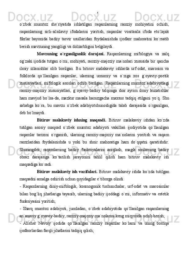 o`zbek   mumtoz   she`riyatida   ishlatilgan   raqamlarning   ramziy   mohiyatini   ochish,
raqamlarning   sirli-silsilaviy   ifodalarini   yoritish,   raqamlar   vositasila   ifoda   eto`lajak
fikrlar   bayonida   badiiy   tasvir   usullaridan   foydalanishda   ijodkor   mahoratini   ko`rsatib
berish mavzuning yangiligi va dolzarbligini belgilaydi.
Mavzuning   o`rganilganlik   darajasi.   Raqamlarning   mifologiya   va   xalq
og`zaki  ijodida  tutgan  o`rni,  mohiyati,  ramziy-majoziy  ma`nolari  xususida  bir  qancha
ilmiy   izlanishlar   olib   borilgan.   Bu   bitiruv   malakaviy   ishlarda   urf-odat,   marosim   va
folklorda   qo`llanilgan   raqamlar,   ularning   umumiy   va   o`ziga   xos   g`oyaviy-poetik
xususiyatlari,   mifologik   asoslari   ochib   berilgan.   Raqamlarning   mumtoz   adabiyotdagi
ramziy-majoziy   xususiyatlari,   g`oyaviy-badiiy   talqiniga   doir   ayrim   ilmiy   kuzatishlar
ham   mavjud   bo`lsa-da,   mazkur   masala   hanuzgacha   maxsus   tadqiq   etilgani   yo`q.   Shu
sababga   ko`ra,   bu   mavzu   o`zbek   adabiyotshunosligida   talab   darajasida   o`rganilgan,
deb bo`lmaydi.
Bitiruv   malakaviy   ishning   maqsadi.   Bitiruv   malakaviy   ishdan   ko`zda
tutilgan   asosiy   maqsad   o`zbek   mumtoz   adabiyoti   vakillari   ijodiyotida   qo`llanilgan
raqamlar   tarixini   o`rganish,   ularning   ramziy-majoziy   ma`nolarini   yoritish   va   raqam
ramzlaridan   foydalanishda   u   yoki   bu   shoir   mahoratiga   ham   do`qqatni   qaratishdir.
Shuningdek,   raqamlarning   badiiy   funksiyalarini   aniqlash,   magik   sonlarning   badiiy
obraz   darajasiga   ko`tarilish   jarayonini   tahlil   qilish   ham   bitiruv   malakaviy   ish
maqsadiga ko`radi. 
Bitiruv   malakaviy  ish   vazifalari.   Bitiruv   malakaviy   ishda   ko`zda   tutilgan
maqsadni amalga oshirish uchun quyidagilar e`tiborga olindi:
-   Raqamlarning   diniy-mifologik,   kosmogonik   tushunchalar,   urf-odat   va   marosimlar
bilan   bog`liq  jihatlariga   tayanib,   ularning   badiiy   ijoddagi   o`rni,   informativ   va   estetik
funksiyasini yoritish;
-   Sharq   mumtoz   adabiyoti,   jumladan,   o`zbek   adabiyotida   qo`llanilgan   raqamlarning
an`anaviy g`oyaviy-badiiy, ramziy-majoziy ma`nolarini keng miqyosda ochib berish;
-   Alisher   Navoiy   ijodida   qo`llanilgan   ramziy   raqamlar   ko`lami   va   uning   boshqa
ijodkorlardan farqli jihatlarini tadqiq qilish; 5 