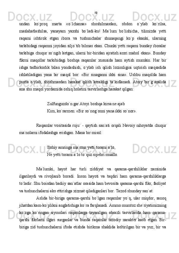undan   ko`proq   marta   «o`lchansa»   shoshilmasdan,   obdon   o`ylab   ko`rilsa,
maslahatlashilsa,   yanayam   yaxshi   bo`ladi-ku!   Ma`lum   bo`lishicha,   tilimizda   yetti
raqami   ishtirok   etgan   ibora   va   tushunchalar   shunaqangi   ko`p   ekanki,   ularning
tarkibidagi raqamni joyidan siljo`tib bilmas ekan. Chunki yetti raqami bunday iboralar
tarkibiga chuqur so`ngib ketgan, ularni bir-biridan ajratish amri mahol ekan». Bunday
fikrni   maqollar   tarkibidagi   boshqa   raqamlar   xususida   ham   aytish   mumkin.   Har   bir
ishga   tadbirkorlik   bilan   yondashish,   o`ylab   ish   qilish   lozimligini   uqtirish   maqsadida
ishlatiladigan   yana   bir   maqol   bor:   «Bir   sinaganni   ikki   sina».   Ushbu   maqolda   ham
puxta   o`ylab,   shoshmasdan   harakat   qilish   kerakligi   ta`kidlanadi.   Atoiy   bir   g`azalida
ana shu maqol yordamida oshiq holatini tasvirlashga harakat qilgan:
Zulfunguzdo`n gar Atoyi boshqa kirsa ne ajab
Kim, ko`rarmen: «Bir so`nog`onni yana ikki so`nor».
Raqamlar  vositasida   ruju`  -  qaytish   san`ati  orqali   Navoiy  nihoyatda  chuqur
ma`nolarni ifodalashga erishgan. Mana bir misol:
Ilohiy amringa ma`mur yetti torami a`lo,
Ne yetti torami a`lo to`quz sipehri muallo.
Ma`lumki,   hayot   har   turli   ziddiyat   va   qarama-qarshiliklar   zaminida
ilgarilaydi   va   rivojlanib   boradi.   Inson   hayoti   va   taqdiri   ham   qarama-qarshiliklarga
to`ladir. Shu boisdan badiiy san`atlar orasida ham bevosita qarama-qarshi fikr, faoliyat
va tushunchalarni aks ettirishga xizmat qiladiganlari bor. Tazod shunday san`at.
Aslida   bir-biriga   qarama-qarshi   bo`lgan   raqamlar   yo`q,   ular   miqdor,   sanoq
jihatdan kam-ko`plikni anglatishiga ko`ra farqlanadi. Ammo mumtoz she`riyatimizning
ko`zga   ko`ringan   siymolari   raqamlarga   tayanilgan   obrazli   tasvirlarida   ham   qarama-
qarshi   fikrlarni   ilgari   surganlar   va   bunda   raqamlar   tazodiy   xarakter   kasb   etgan.   Bir-
biriga  zid   tushunchalarni   ifoda  etishda   birikma  shaklida   keltirilgan  bir  va  yuz,   bir  va 50 