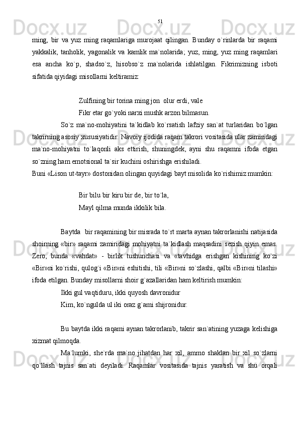 ming,   bir   va   yuz   ming   raqamlariga   murojaat   qilingan.   Bunday   o`rinlarda   bir   raqami
yakkalik,   tanholik,   yagonalik   va   kamlik   ma`nolarida;   yuz,   ming,   yuz   ming  raqamlari
esa   ancha   ko`p,   shadso`z,   hisobso`z   ma`nolarida   ishlatilgan.   Fikrimizning   isboti
sifatida qiyidagi misollarni keltiramiz:
Zulfining bir torina ming jon  olur erdi, vale
Fikr etar go`yoki narxi mushk arzon bilmasun.
So`z   ma`no-mohiyatini   ta`kidlab   ko`rsatish   lafziy   san`at   turlaridan   bo`lgan
takrirning asosiy xususiyatidir. Navoiy ijodida raqam takrori vositasida ular zamiridagi
ma`no-mohiyatni   to`laqonli   aks   ettirish,   shuningdek,   ayni   shu   raqamni   ifoda   etgan
so`zning ham emotsional ta`sir kuchini oshirishga erishiladi.
Buni «Lison ut-tayr» dostonidan olingan quyidagi bayt misolida ko`rishimiz mumkin:
Bir bilu bir kiru bir de, bir to`la,
Mayl qilma munda ikkilik bila.
Baytda  bir raqamining bir misrada to`rt marta aynan takrorlanishi natijasida
shoirning  «bir»  raqami   zamiridagi   mohiyatni   ta`kidlash  maqsadini   sezish   qiyin  emas.
Zero,   bunda   «vahdat»   -   birlik   tushunchasi   va   «tavhidga   erishgan   kishining   ko`zi
«Bir»ni ko`rishi, qulog`i «Bir»ni eshitishi, tili «Bir»ni so`zlashi, qalbi «Bir»ni tilashi»
ifoda etilgan. Bunday misollarni shoir g`azallaridan ham keltirish mumkin:
Ikki gul vaqtiduru, ikki quyosh davronidur
Kim, ko`ngulda ul iki oraz g`ami shijronidur.
Bu baytda ikki raqami aynan takrorlanib, takrir san`atining yuzaga kelishiga
xizmat qilmoqda.  
Ma`lumki,   she`rda   ma`no   jihatdan   har   xil,   ammo   shaklan   bir   xil   so`zlarni
qo`llash   tajnis   san`ati   deyiladi.   Raqamlar   vositasida   tajnis   yaratish   va   shu   orqali 51 