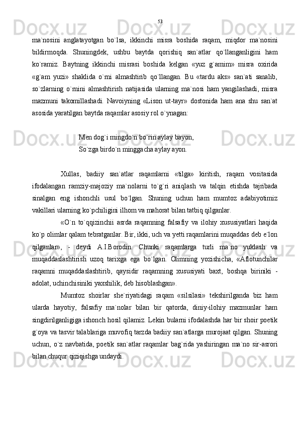 ma`nosini   anglatayotgan   bo`lsa,   ikkinchi   misra   boshida   raqam,   miqdor   ma`nosini
bildirmoqda.   Shuningdek,   ushbu   baytda   qorishiq   san`atlar   qo`llanganligini   ham
ko`ramiz.   Baytning   ikkinchi   misrasi   boshida   kelgan   «yuz   g`amim»   misra   oxirida
«g`am   yuzi»   shaklida   o`rni   almashtirib   qo`llangan.   Bu   «tardu   aks»   san`ati   sanalib,
so`zlarning   o`rnini   almashtirish   natijasida   ularning   ma`nosi   ham   yangilashadi,   misra
mazmuni   takomillashadi.   Navoiyning   «Lison   ut-tayr»   dostonida   ham   ana   shu   san`at
asosida yaratilgan baytda raqamlar asosiy rol o`ynagan:
Men dog`i mingdo`n bo`rin aylay bayon,
So`zga birdo`n minggacha aylay ayon.
Xullas,   badiiy   san`atlar   raqamlarni   «tilga»   kiritish,   raqam   vositasida
ifodalangan   ramziy-majoziy   ma`nolarni   to`g`ri   aniqlash   va   talqin   etishda   tajribada
sinalgan   eng   ishonchli   usul   bo`lgan.   Shuning   uchun   ham   mumtoz   adabiyotimiz
vakillari ularning ko`pchiligini ilhom va mahorat bilan tatbiq qilganlar.
«O`n   to`qqizinchii   asrda   raqamning   falsafiy   va   ilohiy   xususiyatlari   haqida
ko`p olimlar qalam tebratganlar. Bir, ikki, uch va yetti raqamlarini muqaddas deb e`lon
qilganlar»,   -   deydi   A.I.Borodin.   Chunki   raqamlarga   turli   ma`no   yuklash   va
muqaddaslashtirish   uzoq   tarixga   ega   bo`lgan.   Olimning   yozishicha,   «Aflotunchilar
raqamni   muqaddaslashtirib,   qaysidir   raqamning   xususiyati   baxt,   boshqa   biriniki   -
adolat, uchinchisiniki yaxshilik, deb hisoblashgan».
Mumtoz   shoirlar   she`riyatidagi   raqam   «silsilasi»   tekshirilganda   biz   ham
ularda   hayotiy,   falsafiy   ma`nolar   bilan   bir   qatorda,   diniy-ilohiy   mazmunlar   ham
singdirilganligiga ishonch hosil qilamiz. Lekin bularni ifodalashda har bir shoir poetik
g`oya va tasvir talablariga muvofiq tarzda badiiy san`atlarga murojaat qilgan. Shuning
uchun,   o`z  navbatida,   poetik   san`atlar   raqamlar   bag`rida  yashiringan   ma`no  sir-asrori
bilan chuqur qiziqishga undaydi. 53 